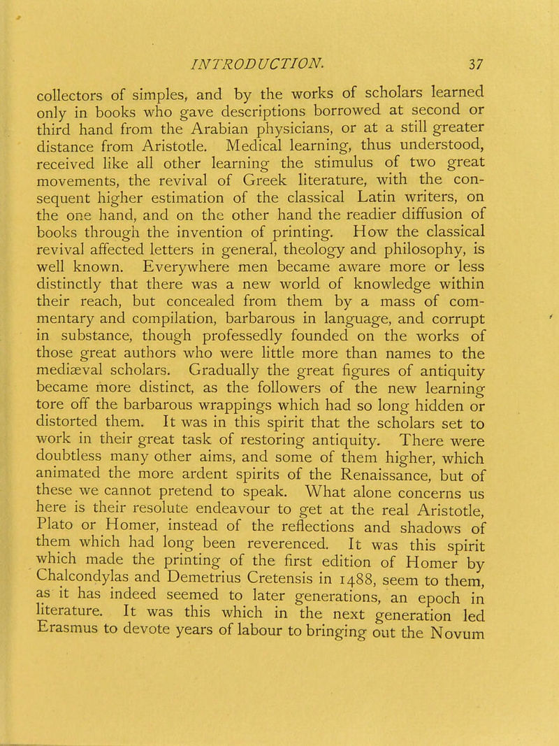 collectors of simples, and by the works of scholars learned only in books who gave descriptions borrowed at second or third hand from the Arabian physicians, or at a still greater distance from Aristotle. Medical learning, thus understood, received Hke all other learning the stimulus of two great movements, the revival of Greek Hterature, with the con- sequent higher estimation of the classical Latin writers, on the one hand, and on the other hand the readier diffusion of books througli the invention of printing. How the classical revival affected letters in general, theology and philosophy, is well known. Everywhere men became aware more or less distinctly that there was a new world of knowledge within their reach, but concealed from them by a mass of com- mentary and compilation, barbarous in language, and corrupt in substance, though professedly founded on the works of those great authors who were little more than names to the mediaeval scholars. Gradually the great figures of antiquity became more distinct, as the followers of the new learning tore off the barbarous wrappings which had so long hidden or distorted them. It was in this spirit that the scholars set to work in their great task of restoring antiquity. There were doubtless many other aims, and some of them higher, which animated the more ardent spirits of the Renaissance, but of these we cannot pretend to speak. What alone concerns us here is their resolute endeavour to get at the real Aristotle, Plato or Homer, instead of the reflections and shadows of them which had long been reverenced. It was this spirit which made the printing of the first edition of Homer by Chalcondylas and Demetrius Cretensis in 1488, seem to them, as it has indeed seemed to later generations, an epoch in literature. It was this which in the next generation led Erasmus to devote years of labour to bringing out the Novum