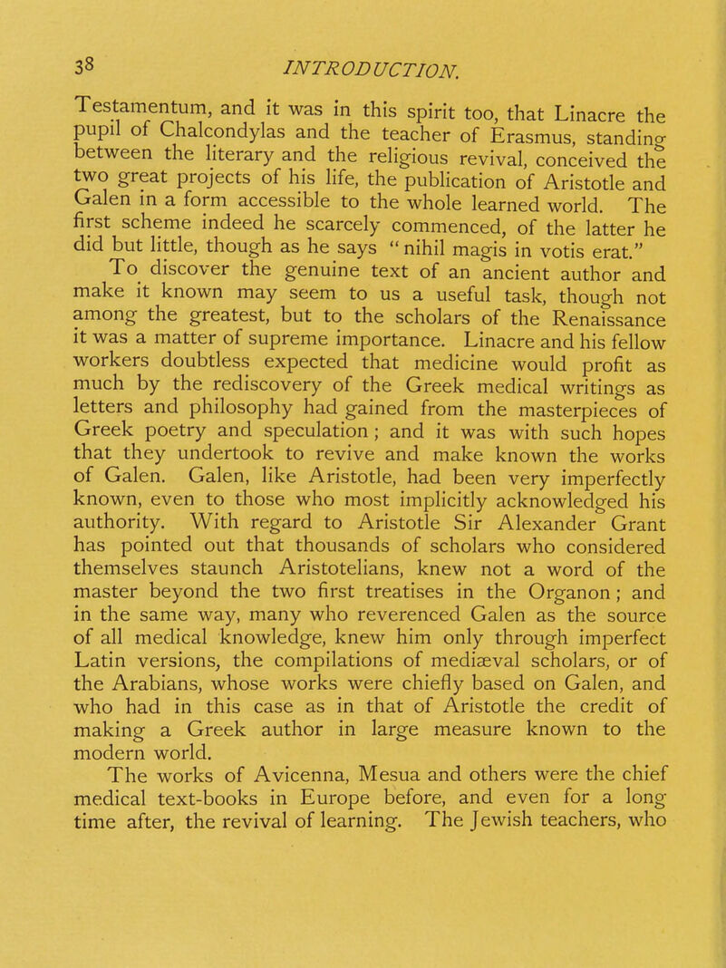 Testamentum, and it was in this spirit too, that Linacre the pupil of Chalcondylas and the teacher of Erasmus, standino- between the hterary and the rehgious revival, conceived the two great projects of his hfe, the pubhcation of Aristotle and Galen m a form accessible to the whole learned world. The first scheme indeed he scarcely commenced, of the latter he did but httle, though as he says  nihil magis in votis erat. To discover the genuine text of an ancient author and make it known may seem to us a useful task, though not among the greatest, but to the scholars of the Renaissance it was a matter of supreme importance. Linacre and his fehow workers doubtless expected that medicine would profit as much by the rediscovery of the Greek medical writings as letters and philosophy had gained from the masterpieces of Greek poetry and speculation ; and it was with such hopes that they undertook to revive and make known the works of Galen. Galen, hke Aristotle, had been very imperfectly known, even to those who most imphcitly acknowledged his authority. With regard to Aristotle Sir Alexander Grant has pointed out that thousands of scholars who considered themselves staunch Aristotehans, knew not a word of the master beyond the two first treatises in the Organon; and in the same way, many who reverenced Galen as the source of all medical knowledge, knew him only through imperfect Latin versions, the compilations of mediaeval scholars, or of the Arabians, whose works were chiefly based on Galen, and who had in this case as in that of Aristotle the credit of making a Greek author in large measure known to the modern world. The works of Avicenna, Mesua and others were the chief medical text-books in Europe before, and even for a long time after, the revival of learning. The Jewish teachers, who