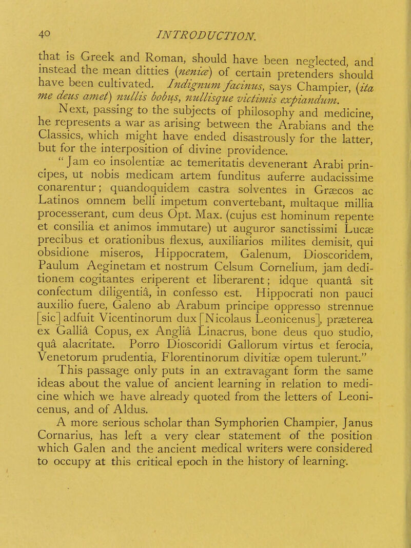 that is Greek and Roman, should have been neglected, and instead the mean ditties (^nenice) of certain pretenders should have been cuhivated. Indigmim facinus, says Champier, {ita me deus amet) milhs bobus, nullisque victimis expiandum. Next, passing to the subjects of philosophy and medicine, he represents a war as arising between the Arabians and the Classics, which might have ended disastrously for the latter, but for the interposition of divine providence.  Jam eo insolentiae ac temeritatis devenerant Arabi prin- cipes, ut nobis medicam artem funditus auferre audacissime conarentur; quandoquidem castra solventes in Gratcos ac Latinos omnem belH impetum convertebant, mukaque millia processerant, cum deus Opt. Max. (cujus est hominum repente et consiHa et animos immutare) ut auguror sanctissimi Lucae precibus et orationibus flexus, auxiHarios miHtes demisit, qui obsidione miseros, Hippocratem, Galenum, Dioscoridem, Paulum Aeginetam et nostrum Celsum CorneHum, jam dedi- tionem cogitantes eriperent et Hberarent; idque quanta sit confectum diHgentia, in confesso est. Hippocrati non pauci auxiHo fuere, Galeno ab Arabum principe oppresso strennue [sic]adfuit Vicentinorum dux[Nicolaus Leonicenus], prseterea ex GaHia Copus, ex AngHa Linacrus, bone deus quo studio, qui alacritate. Porro Dioscoridi GaHorum virtus et ferocia, Venetorum prudentia, Florentinorum divitise opem tulerunt. This passage only puts in an extravagant form the same ideas about the value of ancient learning in relation to medi- cine which we have already quoted from the letters of Leoni- cenus, and of Aldus. A more serious scholar than Symphorien Champier, Janus Cornarius, has left a very clear statement of the position which Galen and the ancient medical writers were considered to occupy at this critical epoch in the history of learning.