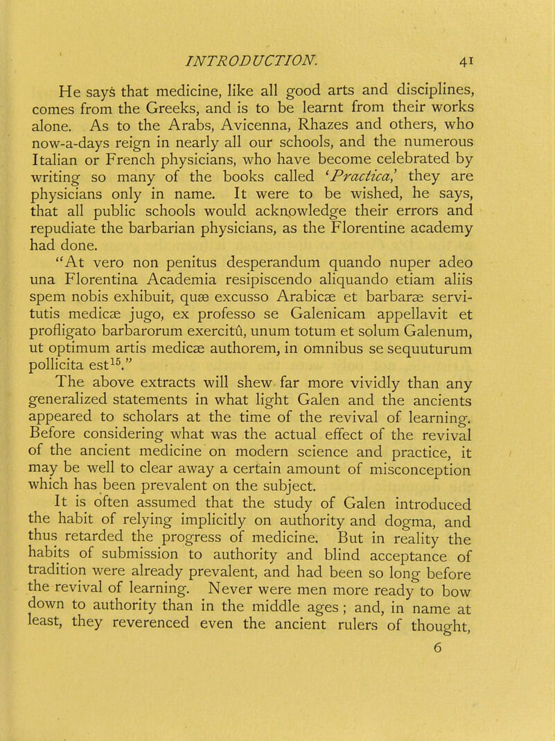 He says that medicine, like all good arts and disciplines, comes from the Greeks, and is to be learnt from their works alone. As to the Arabs, Avicenna, Rhazes and others, who now-a-days reign in nearly all our schools, and the numerous Italian or French physicians, who have become celebrated by writing so many of the books called 'Practica,' they are physicians only in name. It were to be wished, he says, that all pubHc schools would acknpwledge their errors and repudiate the barbarian physicians, as the Florentine academy had done. At vero non penitus desperandum quando nuper adeo una Florentina Academia resipiscendo aliquando etiam aliis spem nobis exhibuit, quse excusso Arabicse et barbarse servi- tutis medicse jugo, ex professo se Galenicam appellavit et profligato barbarorum exercitu, unum totum et solum Galenum, ut optimum artis medicse authorem, in omnibus se sequuturum pollicita esti^. The above extracts will shew far more vividly than any generahzed statements in what Hght Galen and the ancients appeared to scholars at the time of the revival of learning. Before considering what was the actual effect of the revival of the ancient medicine on modern science and practice, it may be well to clear away a certain amount of misconception which has been prevalent on the subject. It is often assumed that the study of Galen introduced the habit of relying imphcidy on authority and dogma, and thus retarded the progress of medicine. But in reality the habits of submission to authority and bhnd acceptance of tradition were already prevalent, and had been so long before the revival of learning. Never were men more ready to bow down to authority than in the middle ages ; and, in name at least, they reverenced even the ancient rulers of thought, 6