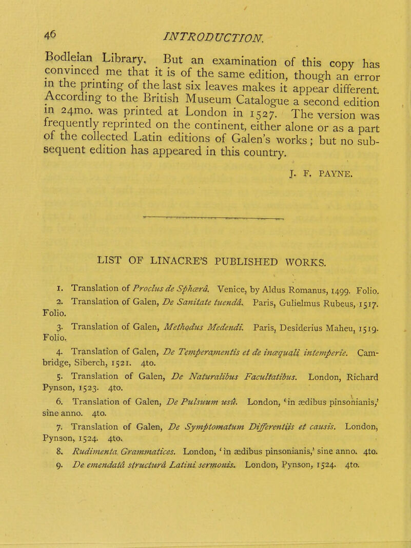 Bodleian Library, But an examination of this copy has convinced me that it is of the same edition, though an error in the pnntmg of the last six leaves makes it appear different Accordmg to the British Museum Catalogue a second edition m 24mo. was prmted at London in 1527. The version was frequently reprmted on the continent, either alone or as a part of the collected Latin editions of Galens works; but no sub- sequent edition has appeared in this country. J. F. PAYNE. LIST OF LINACRE'S PUBLISHED WORKS. X. Trs.nsiz.tion Prochts de SphcErd. Venice, by Aldus Romanus, 1499. Folio. 2. Translation of Galen, De Sanitate tuendd. Paris, Gulielmus Rubeus, 1517. Folio. 3. Translation of Galen, Methodus Medendi. Paris, Desiderius Maheu, 1519. Folio. 4. Translation of Galen, De Temperavientis et de incequali intemperie. Cam- bridge, Siberch, 1521. 4to. 5. Translation of Galen, De Naturalibus Facultatibus. London, Richard Pynson, 1523. 4to. 6. Translation of Galen, De Pulsutcm ustt. London, ' in aedibus pinsonianis,' sine anno. 4to. 7. Translation of Galen, De Symptomatutn Differentiis et causis. London, Pynson, 1524. 4to. 8. Rudimenta Gramfnatices. London, ' in aedibus pinsonianis,' sine anno. 4to. 9. De emendatd structttrd Latiiid. sermonis. London, Pynson, 1524. 4to.