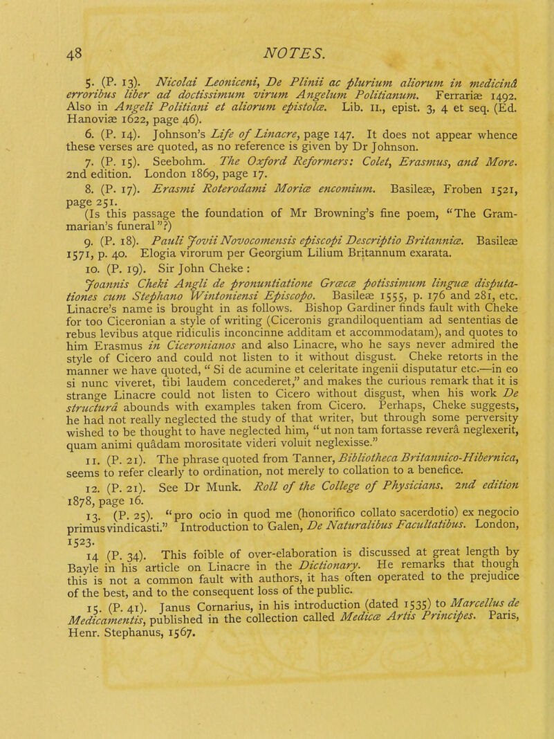 5. (P. 13). Nicolai Leoniceni, De Plinii ac plurium aliorum in medicind erroribus liber ad doctissimum virum Ajigehim Politianum. Ferrarise 1492. Also in Angeli Politiani et alionim epistolce. Lib. II., epist. 3, 4 et seq. (Ed. Hanoviae 1622, page 46). 6. (P. 14). Johnson's Life of Linacre, page 147. It does not appear whence these verses are quoted, as no reference is given by Dr Johnson. 7. (P. 15). Seebohm. The Oxford Reformers: Colet, Erasmus, and More. 2nd edition. London 1869, page 17. 8. (P. 17). Erasmi Roterodami Morice encomium. Basileas, Froben 1521, page 251. (Is this passage the foundation of Mr Browning^s fine poem, The Gram- marian's funeral?) 9. (P. 18). Pauli Jovii Novocomensis episcopi Descriptio Britannice. Basileas 1571, p. 40. Elogia virorum per Georgium Lilium Britannum exarata. 10. (P. 19). Sir John Cheke : Joannis Cheki Angli de pronuntiatione Grcecce potissimtcm lingucB disputa- tiones cum Stephano Wintoniensi Episcopo. Basileae 1555, p. 176 and 281, etc. Linacre's name is brought in as follows. Bishop Gardiner finds fauk with Cheke for too Ciceronian a style of writing (Ciceronis grandiloquentiam ad sententias de rebus levibus atque ridiculis inconcinne additam et accomniodatam), and quotes to him Erasmus in Ciceronianos and also Linacre, who he says never admired the style of Cicero and could not listen to it without disgust. Cheke retorts in the manner we have quoted,  Si de acumine et celeritate ingenii disputatur etc.—in eo si nunc viveret, tibi laudem concederet, and makes the curious remark that it is strange Linacre could not listen to Cicero without disgust, when his work De structurd abounds with examples taken from Cicero. Perhaps, Cheke suggests, he had not really neglected the study of that writer, but through some perversity wished to be thought to have neglected him, ut non tam fortasse revera neglexerit, quam animi quidam morositate videri voluit neglexisse. 11. (P. 21). The phrase quoted from Tanner, Bibliotheca Britannico-Hibernica, seems to refer clearly to ordination, not merely to collation to a benefice. 12. (P. 21). See Dr Munk. Roll of the College of Physicians. 2nd edition 1878, page 16. 13. (P. 25). pro ocio in quod me (honorifico coUato sacerdotio) ex negocio primusvindicasti. Introduction to Galen, De Naturalibus Facultatibus. London, 1523. 14 (P. 34). This foible of over-elaboration is discussed at great length by Bayle in his article on Linacre in the Dictiotiary. He remarks that though this is not a common fault with authors, it has often operated to the prejudice of the best, and to the consequent loss of the public. 15 (P 41) Janus Cornarius, in his introduction (dated 1535) to Marcellus de Medicamentis, published in the collection caUed MediccE Artis Principes. Paris, Henr. Stephanus, 1567.