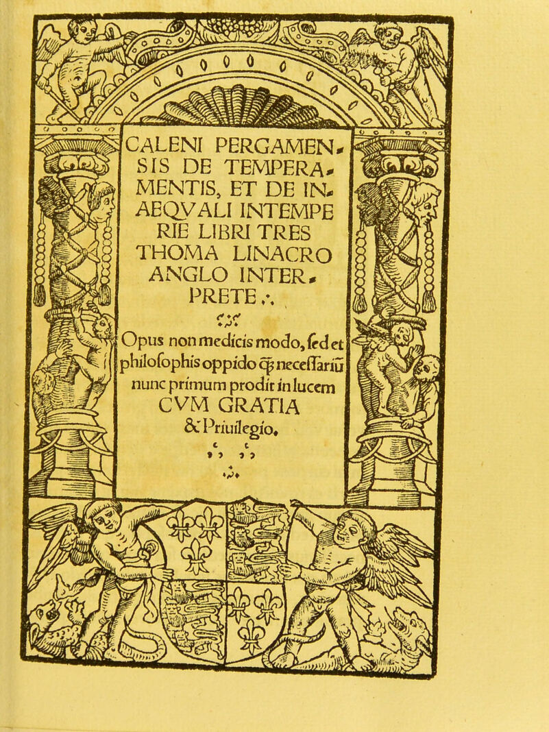 CALENI PERGAMEN^ SIS DE TEMPERA^ MENTIS, ET DE IN. AEQVALIINTEMPE RIE LIBRI TRES THOMA LINACRO ANGLO INTER^ PRETE Opus non tnedicis modo, {edct philofophis oppido ^ neccflariu nunc pnmum prodic in luccm CVM GRATIA &PriurIcgio, 4