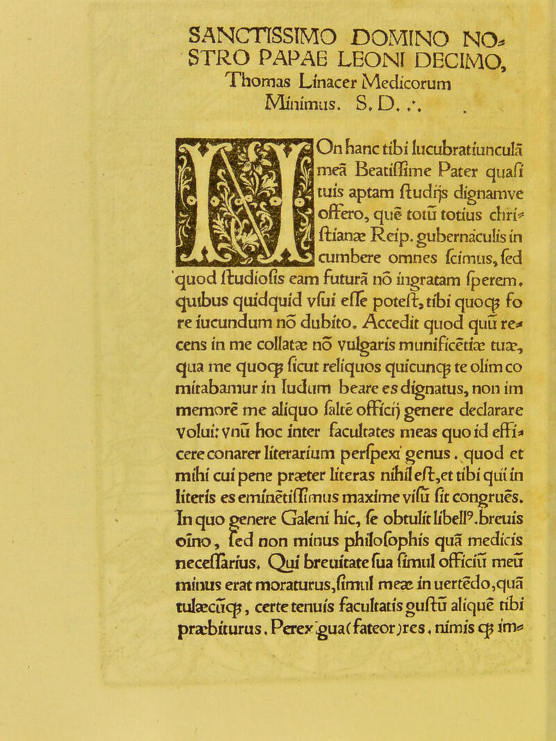 SANCnSSIMO DOMINO NO^ STRO PAPAB LEON[ DECIMO, Thomas Linacer Medicorum Mimmus. S» D. /, On hanc tibi lucubratiuncula mea Beatiffime Pater quafi; tuis aptam ftudrjs dignamve oftero, qiie totu totius chri* flianae Rcip, gubernaculis in cumbere omnes fcimus,{ed quod Itudiofis eam futura no ingratam fperem. quibus quidquid viui eiTe potefl,tibi quoc^ fo re iucundum no dubito, Accedit quod quu re* cens in me collatae no vulgaris munificetiac tua:, qua me quo<^ ficut reliquos quicuncp te olimco mitabamur in ludum beare es d^natus, non im memorc me aliquo iake ofFicij genere dedarare Voluirvnu hoc inter facultates meas quoid efFi* cereconarer literarium perlpexi' genus. quod et mihi cui pene praeter literas nihii e(l,et tibi qiii in literis escm/netiflfimus maximevi^u fitcongrues. Inquo genere Galeni hic, ie obtulitlibell^^brcuis oino, icd non minus philofophis qua medicis necedarius» Qui breuitatefiia fimul ofRciu meii minus erat moraturus,fimuf mea* in uertedo,qua tulafciicp, certetcnuis facultatisguftu ahque tibi prxbiturus. Percy^uaCfateor;rcs, nimis im*