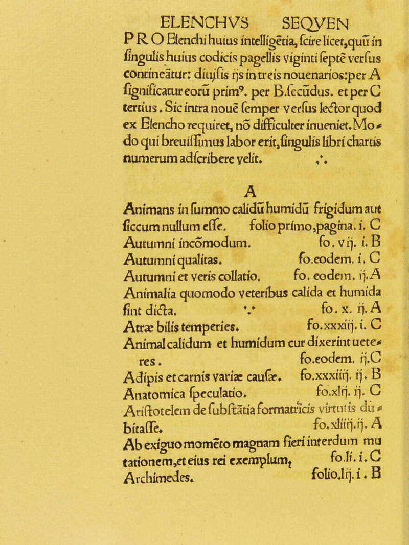 P R O Bcndii huius mtcnigecia, fcire licetjquu in fingulis huius codicts pagellis viginti (epte verfus concineatur: dtuifis fjsintreisnouenarios:per A fignificacureoru prim^. per B.lecudus. etperC tcrcius ♦ Sic intra noue (empcr verfus ledor quod cx Elenchoreqiuret, no difFicuIterinueniet.Mo^ do qui breuiffimus labor eric,fingulis libn' chartis nunierum adfaiberc velit. * ♦ Animans in (ummo calidu humidu frigidum aut ficcum nuUum cflc, folioprimo,pagtna, i, C Autumni incomodum, fo,vi]. i»B Autumniqualitas. fo.codcm. i.C Autumni et veris coUaoo, fo. eode»n»i> A Animalia quomodo veteribus calida et humida fintdida. V fo.x. ii.A Atrae bilis temperies* fo.xxxii>l C Ammalcalidum et humidumcurdixermtuete* res ♦ fo.eodem. rj.C Adipis ct carnis varfaj caufe* fo.xxxiirj. rj. B Anatomica fpcculatio. fo.xlrj. rj. G Ariftotclcm defubflatiaformatncis virtutis du* bitaflTc* fo.xliin.n. A Abexiguomometomagnam ficriinterdum mij tarioncm,ct dus rd cxcmplum^ fo • i»G Archimedes. foIioJrj.i.B