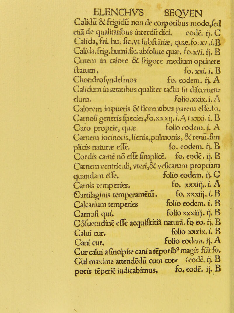 Calidu &:fngic]u nonde corponbus modo,(cd eda de qualitadbus interdudici. eode* r), C CaHda,fri\ hu^ (ic.vt fubftadsco quae.fo.-xv a,B Calida,frig*huini»fcabfoIut€qua?. fo.xviij» B Cutem in calorc dC frigore medium optinere ftatum» fo»xxi.i*B Chondrofyndefmos fo. eodem. fj« A Calidum in a^tatibus qualiter tadu fit difcemen^ dum. foIio.xxix4 i, A Calorem in pueris &florentibus pareni Carnofi gcneris (pecies/o.xxxf), i. A (xxxi. i, B Caro proprie, quac folio eodem, L A Carnem iocinoris, lienis,pulnionis, S^renu.iim pKds naturae efl&. fo. eodem. rj. B Cordis carne no efle flmplice. fo» eode, iy B Carncm ventriculi, vten',5<: veficarum propriam quandam elle» folio eodem. rj. C Carnis ccmperies, fo. xxxiij*. i. A Cartilaginis tcmperamctu ♦ fo. xxxii]. i. B Calcarium tempcries folio eodcm. i. B Carnofi qui. folio xxxiiij. fj. B Cofuetudine eflc acquifititia natura. fp co. rj, B Calm cur* folio xxxix. i. B Cani cur» folio codcm. i]. A Cur calui a fincipitc cani a teporib^ magfs fiat fo, Cui miTume attcndedu cuni cor* (eode. ij. B poris teperie iudicabimuSt fo» eodc» i> B V