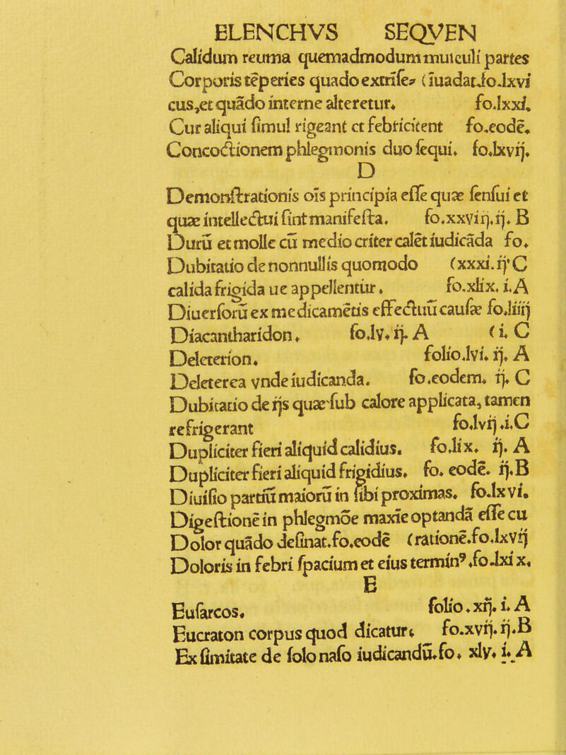 Calidum reuma. quemadtnodumniuiculi' partes Corporisteperies quadoexmie;^ (madatiodxvi cus,ec quado inteme alteretur* fo.Ixxf, Cuf aliqut dmul ngeant ct febticitent fo,eode, Concodionemphiegmonis duofequi* fo«Ixvij. Demonnrrationis oisprincipiaeflequa^ (cnfuiet qux inteliedlui fintmanifefta* fo.xxvirj^ij» B Durij et moUc cii medio criter caletiudicada fo* Dubitaiio de nonnuUis quomodo (xxxi. iy C calidafrigidaueappellentiir» ^ fo,xIix,LA Diuerforiiexmedicameas eflFeduucaufa? foMii) Diacandiaridon. foJv* ij. A < i* C Deleterion. foIioJvi. rj* A Dcleterca vndeiudkanda, fo^eodem» i> C Dubicatio de ijs quae fub calore applicata, tamcn refrigerant ^ ^^'^^^J'^  pliciterfierialiquidcalidius, pliciter fieri aliquid frigidius jifio parcwmaioru tn WbipK Digeftionein phlegmoe maxicoptanda eflTecu Dolor quado definat.fo,code (rationeioJxvi) Doloris in fcbri fpadum et ems termin^ Xo Jxi B Eufarcos. folio ♦ xrj. i* A Eucratoncorpusquod dicatur^ ^ fo.xvij.ij*B Exfimitate de folonafo iudicandu^fo» xly» u A