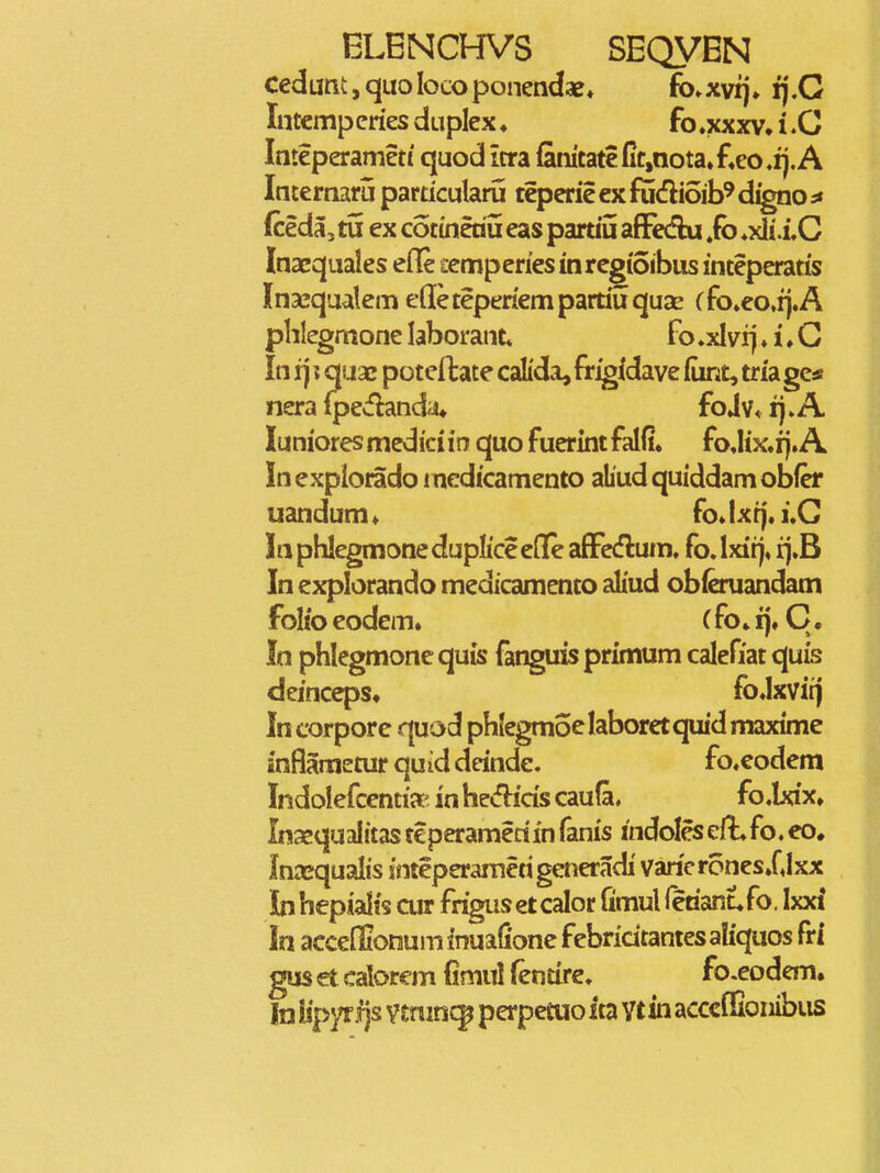 cedLmt,quoIocoponendaB» fo^xvij» fj.G Intempcries duplex ♦ fo.xxxv. i .G Imeperameti quod itra fanitate Ct,nota»fieo,ij. A Internaru particularu teperie ex fudioib^ d^o ^ (ceda, tu ex cotineau eas paruu afFediu ,fb ♦xli .iG Inaequales efle ccmperies inregtoibus inteperatis Ina^qualem efleteperiempartiuquae (fo»eo»i}.A phlcgmone laborant fo ♦xl vij ♦ i. G In 1] ? quae potcitate calida, frigidave (iint, tria gc* nera (pecfiand^i* fo j v< rj. A luniores medici i n quo fuerint falfi. fo,Iix.ij. A In explorado i ncdicamento ahud quiddam obfer uandum» fo. Ixt). ].G Inphlegmonedupliceede afFcdlum. fo.lxitj* rj.B In explorando medicamento aliud obferuandam folio eodem» (fo» ij. C, In phlegmone quis fanguis primum calefiat quis deinceps. fo.lxviij In corpore quod phlegmoelaboretquid maxime infiametur quid deinde. fo.eodem Indolefcentia' in he<fi:ids caufa. fo.brfx. Inaequalitas teperameriin fanis indoles cft. fo. eo. Inasqualis inteperametigeneradi varieronesXlxx Inhepialis cur frigusetcalor fimul fetianufo, Ixxi In acceffionum inuafione febricitanies aliquos fri gus et calorem fimul (entire. fo.eodem. In iipyrfjs vmincp perpetuo ita ytin acccfEonibiis