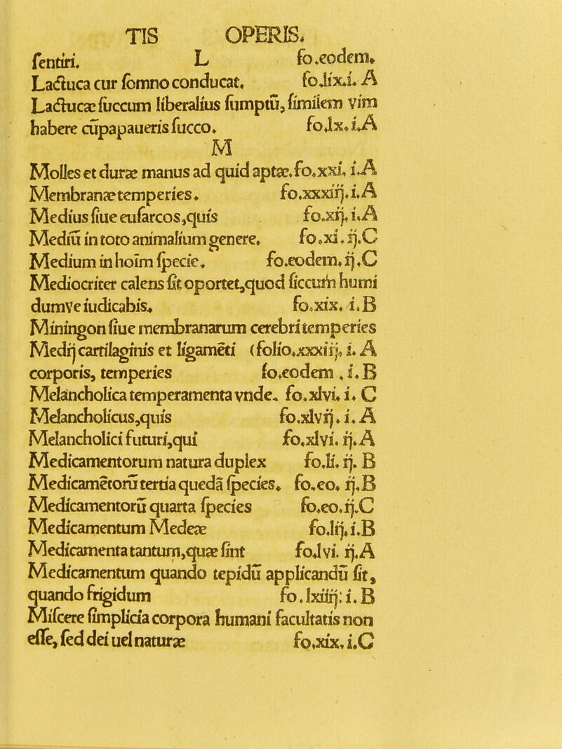 fcntiri. L fo^eodem» Laduca cur fbmno conducat, fo Ji'x*i. A Ladhicacfuccuin Itberalius fomptUjfimiian vim habcre cupapaueris fucco» fojx» iji M Molles ct durae manus ad quid apt2c»fo*xxi. iJ\ Membranaptemperies» fo,xxxiijJ.A Mediusfiueeu{arcos,quis fo.xi]a\A Mediu i'n toto animaKum genere» fo »xi ♦ i}.C Medium in holm Ipecie, fo,eodem» i) ,C Mediocriter calens fit oportet,quod ficcurii humi dumveiudicabis* fo*xix. uB Miningonfiue merabrananim cerebritemperies Medij carrilaginis et ligameti (folio^xxxiij* L A corporis, temperies fo»eodeni, i« B Melancholicatemperamentavnde. fo^xlvi»!* C Me!ancholicus,quis fcxlvij ♦ i ♦ A Melancholici futuri,quf £o«xI vi, fj» A Medicamentorum natura duplex fo.!i* ij. B Medicametorutertiaqueda (pecies* fo,eo« ij^B Medicamentoru quarta fpecies fo»eo, ij.C Medicamentum MedejE fo.Iij»i.B Medicamenta tantum,quae fint foj vi. fj. A Medicamentum quando tcpidu applicandii fit, quando frigidum fo. Ixiiij; i, B Mifcerefimplidacorpora humani facultatisnon eife, fed dei ucl natur» fo^xix, i.C