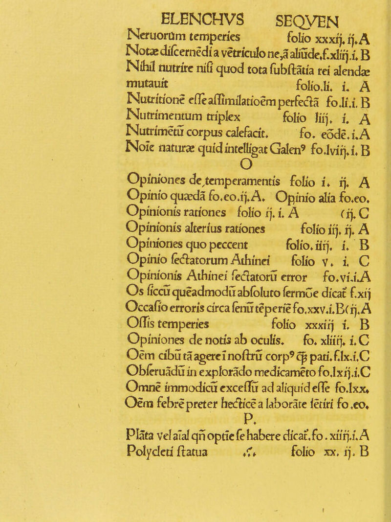 Ncruoram temperies folio xxxrj, ij»A Notas di(cernedi a vetriculo ne^ aliudeXxlirj.u B Nihil nutrxrc nifi quod tota fubftatia rei alenda: tnutzuk fol,o,h\ u A Nutritione efTeaffimilatioemperfeda fo.h\i. B Nutrimentum triplex folio liij» i. A Nutrimetii corpus calefadt. fo. eode, i.A Nolc naturaequidintelligatGalen' foJviija.B O Opiniones dc,tcmperamenris folio i. ij« A Opinio qua^da fo.eo.ij»A» Opinio aha fo^eo. Opinionis rationes folio ij. i. A (ij. C Opinionis altcrius rationes folio irj» ij. A Opiniones quo pcccent folio» iifj. L B OpiniofecflatorumAdiinci foKo v. i, C Opinionis Aihinei fedatoru crror foMAJK Os ficdiqueadmoduabibluto (ermGe dicat f xij Occafio erroris circa fenu teperie fo.xxv.i.B(ij.A OiTis tcmperies folio xxxiij i. B Opiniones de notis ab oculis» fo* xhiq» i. C Oem cibu taagercinoftru corp^^ paa»f.Ix,i.C Ob/eruadu in explorado medicameto fo.Ixij.i.C Omne immodicu cxceffu adaliquidene fo.Ixx» Oem febrepreter he(fKcea laborate leriri fo.co^ P. Plata Vel alal qn optfc fe habere dicat, fo. xiirj./. A Polyderi flatua «Cf folio xx. ij. B