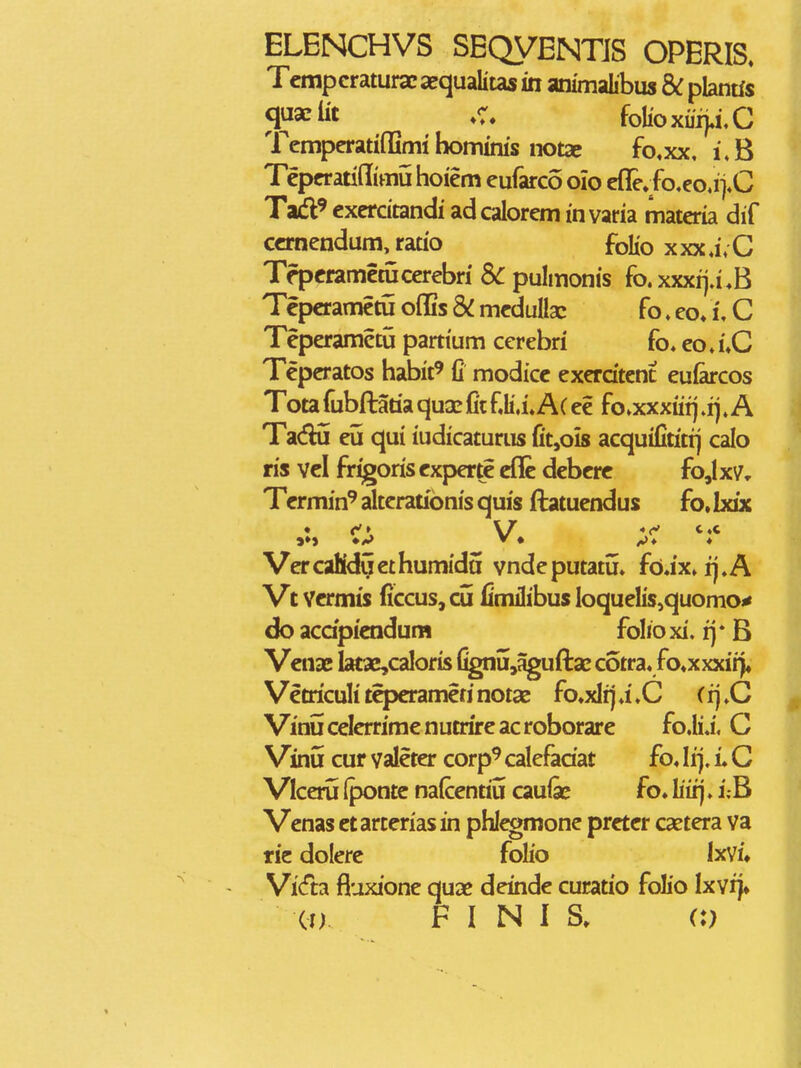 ELENCHVS SEQVENTJS OPERIS. Tcmpcraturac aequalitas m ammahbus bC plantis q^^^iit foIioxu4i,C TempcratiflSmi bomims notac fo,xx, i\B Tcpcratiffimu hoiem eufarco olo cfle.fo.eo,i>C Tad^ excrcitandi ad calorcm in varia materia dif ccrncndum, ratio folio xxx4;C Tfpcramctucerebri Sc pulmonis fo.xxxrj.i.B Tcpcramctu ofiSs & mcdullac fo. eo» i, C Tcpcrametu partium cerebri fo. co. i*C Tcpcratos habit^ fi modicc exerdtent eufarcos Tota fubftatia quac fit fli.i.Ac ec fo»xxxiiij .i).A Tadu eu qui iudicaturus fit^ois acquifititij calo ris vcl firigoris cxpertiE eflc dcbcrc fo,Ix7r Tcrmin^ altcrationis quis ftatucndus fo, hdx • \/ *f c«c Vcr cafidu ct humidtt vnde putatu. fo,ix. i\. A Vt Vcrmis ficcus, cu fimJibus IoqueIis,quomo^ do acdpicndum folio xi. ij * B Vcnae Iatae,caIoris fignu,aguftar cotra. /©♦xxxirj, Vctriculi tcpcramcri notas fo^xlij .i .C (ij .C Vinucclcrrimcnutrircacroborarc fo.Ii.i. C Vinu cur valcter corp^ calefadat fo. lij. i C Vlceru (pontc nalccntiu cauisc fo» liiij. i;B Vcnas ctartcriasin phleomone prctcr caetera va rie dolerc folio Ixvi» VicTta fluxione quac deinde curatio folio Ixvrj» (!) F I N 1 a C)