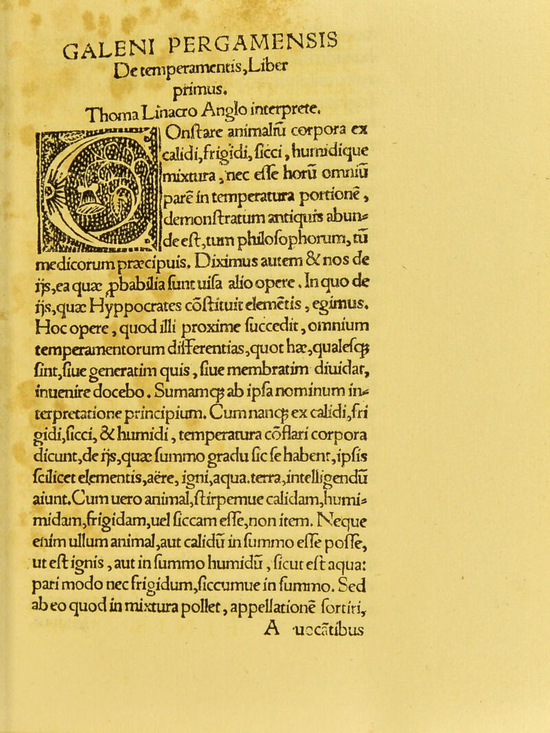 GALENI PERGAMENSIS Dc tcmperamcntiSjLiber piimus. ThomalinaCTO Anglo inttrpretc, 1 Onftarc ammalru corpora cx ^calidi,frig!cii,ficci ,humidiquc mixtura, ncc cflc horu omniu parc in tcmpcratura poraonc, dcmonftratum antiqufs abun* dc cft,tum philofophorum, tu mcdicorumpra?cipuis. Diximus amcm &nos dc ijs,ca qusc ^babilia fant ui(a alio opcrc, In quo de ijs,qua: Hyppocratcs coftituitclcmctis, cgimus* Hoc opcrc, quod illi proximc (ucccdit, omnium tcmpcraiiicntorum dii-Fcrcntias,quot ha?,qualcrc^ Cntjfiuc gcncratim quis, fiuc mcmbratim diiudar, «nucnirc doccbo. Sumam<^ ab ipfa nominum iru tcrprctationcprincipium, Cumnanc^ cx calidi,ffi gidijficd, SC humidi, tcmpcratura coflari corpora dicuntjdc ijs,quaj fummo gradu Cc (c habcnr,ipfis (cilicct ctcmcntis,acrc, igni,aqua.tcrra,intcll}gcndu aiunt.Cum ucro animal,ftirpcmuc calidam,humi* midam,fi-igidam,ucl ficcam efIc,non itcm. Ncque em'm ullum animal,aut calidu in fiimmo cfle pofle, ut cft ignis, aut in fiimmo humidu, ficut cft aqua: pari modo ncc frigidum,ficcumuc in fiimiTio. Scd ab eo quod in mixtura pollct, appellatione fortiri, A uccatibus