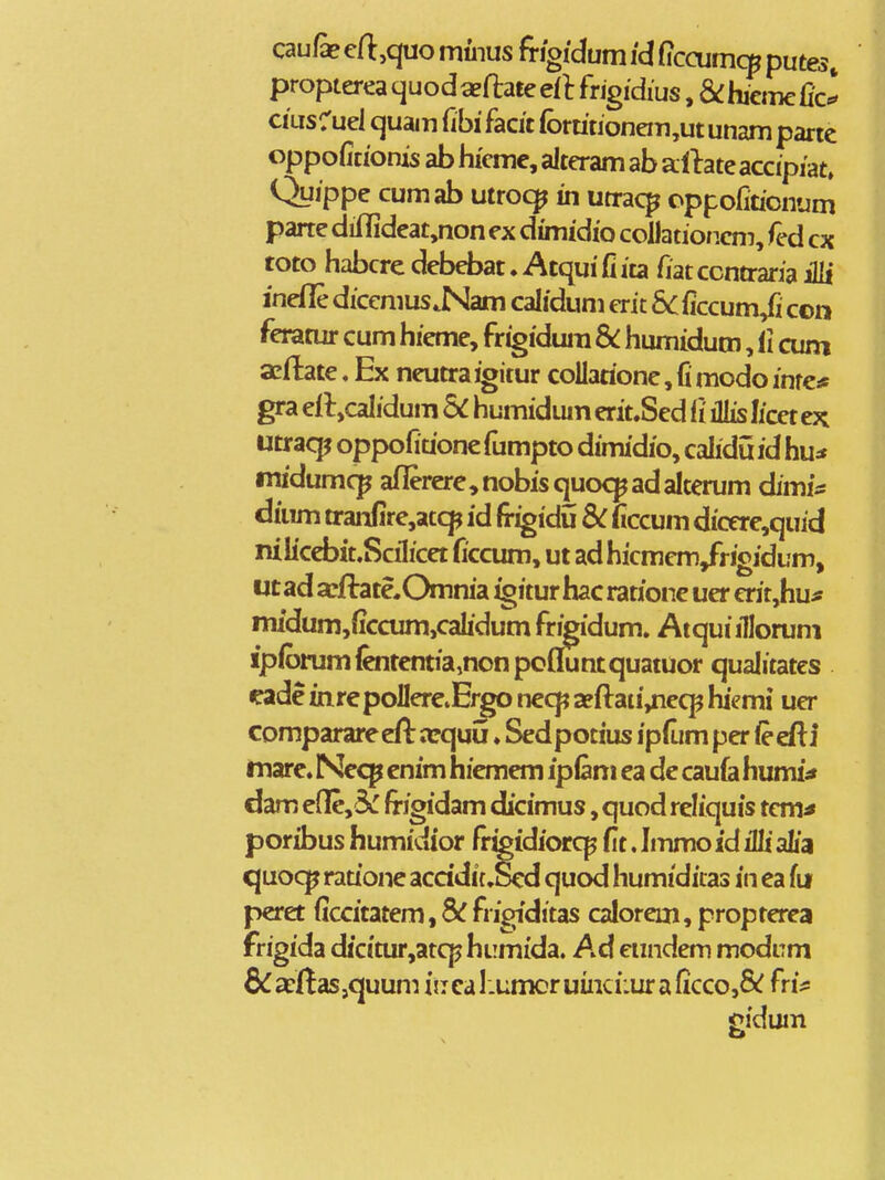 caufe crt:,quo muius ftigidum id Ciccumcp putes, propterea cjuodaeftate eit fhgidius, &:hiem€fic^ ciLisruel quam fibi facit (brmionem,ut unam parte oppofitionis ab hiemc, alteram ab albte accipiat» Quippe cumab utroc^ in utrac^ oppofmonum parte diflideat,non ex dunidio collationcm, fed cx toto habcre debebat. Atqui fi ita fiat ccntraria iHi inefle dicemus.Nam calidum erit 6cficcum/i con feratur cum hieme, frigidura & humidum, li cum acfl:ate. Ex neutraigitur collatione, fi modo inre* gra efljcalidum 5^ humidum erit.Sed il iJlis licet ex utraq^ oppofidone fumpto dimidio, calidu id hu^ tnidumcp aflerere,nobisquoc^adaIterum dimf* dium tranfire,atcp id frigidu Sc ficcum dicere^quid nilicebit.Scilicet ficcum, ut ad hicmem/rigidum, ut ad afflrate.Omnia igitur hac ratione uer crit,hu^ midum,ficcum,calidum fr^idum. Atquiilloruni ipforumfoitentia^nonpofluntquatuor qualitatcs eade inre poIIerevErgo neq? a?ftan'/iecp hiemi uer comparare efl: orquu ♦ Sed potius ipfum per <e efti tnare. Nec^ cnim hiemem iplam ea de caufa humi^ dam efle,3c frigidam dicimus, quod reliquis tcm^ poribus humidior fr^idiorq^ fit. Iinmo id illi alia quocj^ rauone acddi{.Scd quod humidiias in ea fu peret ficcitatem,8^frigiditas calorcm,propterea frigida dicitur,atcphLimida. Ad cundem modiTm &£cilas,quum iiTcaI.umoruinci:uraficco,& fri* jpidum