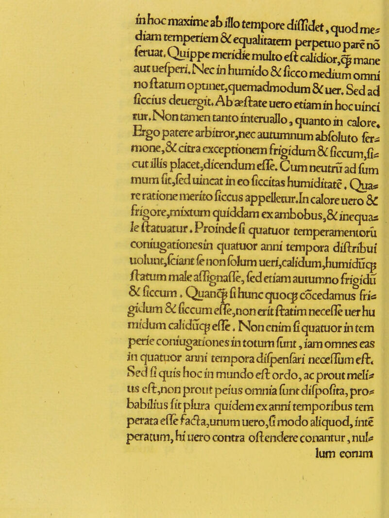 mhocmaMmeabinotemporediffidet^quodrne. diamtempcriemS^equalitatem perpetuopai^no ieruat.QuippemcridkmuItoeftcah'd'or,4mane auc uefpen; Nec in humido Sc fcco medium omni no ftatum opmiet,quemadmodum & uer. Sed ad ficcius deuergit. Ab aeftatc uero etiamin hoc uinci tur.NontamentantointerualIo,quantoin calore» Ergopaterearbitror^ecautumnumabfoluto fer^ mone,&: cicra exceptionem frigidum ficcum,fitf cut illis placet,dicendum cfle. Cum neutru ad fum mumfic,{eduincatincoficdtashumiditate. Quas rerationemeritoficcus appelleturJncaloreuero SC frioore,mixtiim quiddam exambobus,&:inequas leftatuatur.Proindcfi quatuor tempcramenioru coniugationcsin quatuor anni tempora diftribui uoIunt,(aanc (e non iblum ueri,calidum4iumidi5<^ ftatum male affignafle, fed etiam aummno frigidu ficcum. Quan^fi hunc quocp cocedamus fritf gidum & ficcum ene,non crit fiatim nccefle uer hu mfdum caltducp eflc. Non cnim fi quatuor in tcm pcrie confugauones in totum fimt, iam omnes eas in quatuor anni temporadilpcnfari necjeflumeft* Sed fi quis hoc in mundo eft ordo, ac prout mehV us eft,non prout pe/us omnia fiint dilpofita, pro^s babilius fit plura quidem cx anra' temporibus tem perata efle fada,unum uero,(i modo ahquod, inte peratum, hi uero contra oftendcre conantur, nul.« lum conim