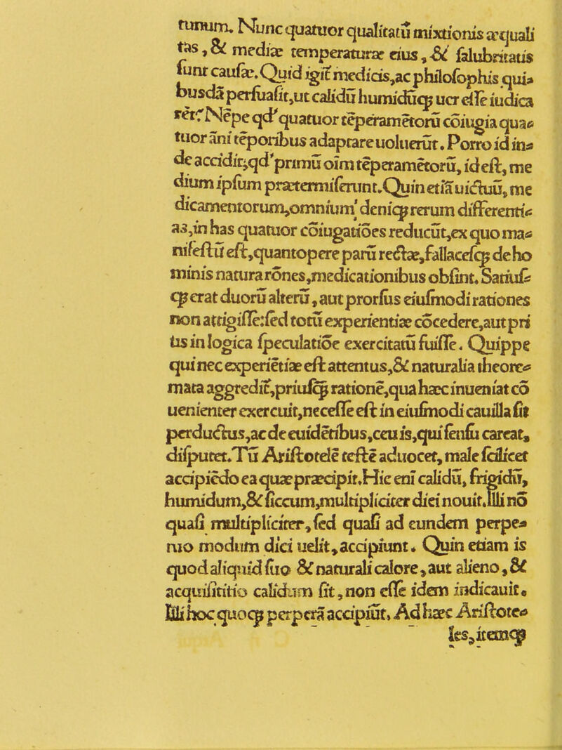 twniim, Nuncquamorqualkatumfxtiomsffijuab' ti»s,& mediac temperaturar dus,^ falubritaus Jumcaufa^.Quidjgitmedids^acphilorophisqui;. busdlperfuarit,ut calidu humiducp ucr dfe iudica retCNepeqd' quatuortcperametorucoiugiaquae tuor ani tqjoribus adaptare uoluerut. Porro id in* de acddic^qd pnmu oim teperamctoru, ideft, me dium ipfum pratcrmiferunt»Quincti5uiduu, me dicamentorum^omnium' denic^reruin difFerenti*: a5,in has quatuor coiugattocs rcducut,ex quo ma* nifefla €ft,quantopere paru re^Sbe/allacef^ deho minis naturarones,medicationibus obfint* Satiuil: ^erat duoru alteru, aut prorfus dulmodi rationes non migilTciQd totu experiennx cocedcre,autpri tisinlogica ipeculaiioe exercitatuflufle. Quippe qiu nec experietiae effc attentus,& naturalia theorc^ mata aggredic,priuf^ ratione,quahaEC inueniat co uenienter exercuit,nccefle eft in dufinodi cauilla fit pcrdu^s,ac de euideribus,cc« is,qui (enfc carcat, diipucct»Tij Ariftotde tcfte aduocef, male fdlicet acdpici^ ea quaepra?dpir,Hie en? calidu, fr^dir, humidum,&r ficcum,multiplidccr did nouit.illi n5 quafi multiplic2ter,fcd quaC ad cundcm perpe* nio modum did udit,acdpiunt* Quin etiam is quodaliqiiidfuo &naturalicalore>aut alieno,8d acquifititio calidiim (it,non cfle idem indicauic. M hoc qisocp pcrp«H acdpiut, Ad liaec Ariftotca