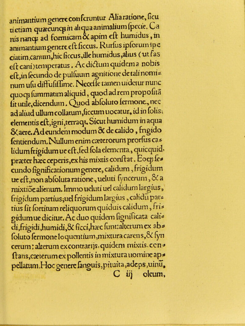 animaittium gcnercconfaunlur Aliaratione, ficu lietiam quaecunc^in aliciuaanimaliumlpedc. Ca nisnancp ad formicam&lapim cft humidus animantiumgenertcftficcus.Rurfusipforum1pc ciatim.canum,hiciiccus,illehumidus,ahus(utras cft cani)tempcratus. Acdidumciuidema nobis cft,in (ecundo de pulfuum agnitione dciaii nomi* num ufu diffufifllme. Ncccfle taiiien uidaui' nunc quocp fummatim aliquid, quod ad rcm propofiia £it utile,dicendum. Quod abfoluto fermonc, nec ad aliud uUum coUatum,ficciim uocatur, id in folis; elemcntis cft,igni,tcrraq;, Sicut humidum in aqua 6Caerc. Adeundem modum & de calido, fngido fenuendum.Nullum cnim caetcrorum prorfus ca* lidum frigidum uc eft/ed fola elcmcnta, quicquid» praetcr hxc ceperis,cx his mixtis conftat»Eocp le^ cundo fignificationum gencrc, calidum, frigidum ueeft,nonabfolutaratione,ucluti fynccrum,a mixtioealicnum. Immo ueluti uel calidum largius^ frigidum partius;ud frigidum largius, calidu par* rius (it fbrritum reliquorum quiduis calidum, fri^ gidumuedicitur.Acduo quidem fignificata calf<» di,fi-igidi,humidi,&: fi'cci,h2C funt:altcrumcx ab^ (bluto fcrmoneIoqucntium,mixturacarens,8<: (yn cerum: akerum excontranis.quidcni mixtis, ccn^* ftans,c3eterum cx pollcntis in mixtura uomine ap^ pdIatum.Hocgcncrcfanguis,pituita,adcps,uinu, C iij oieum»