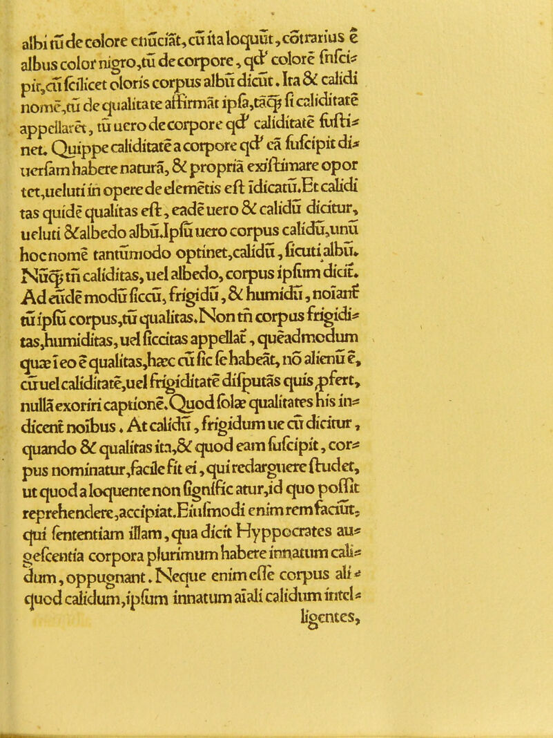 albi tudecolore enuciat,cuttaloquut,cotrati'us e albus color nigro,tu decorpore, qd^ colore rnfci^ pir,ai (cflicet olons corpus albu dicut, Ira & calidi nomc,tu de qualitace affirmat ipfejta^t fi caliditate appcllaret, tuuerodecorporeqd' caliditate fufti^ net, Quippecaliditateacorporeqd' ca fufcipitdi;* ueriamhabcrenatura, & propria ex/lliTiare opor tct,uelutiin operededemetis eft idicatu.Etcalidi tas quide qualitas eft, eadeuero & calidu didtur, ueluti S^albedo albuJpffi uao corpus calidu,uim hocnome tantumodo optinet,caIidii,fiaitialbu*. Nu^ in caliditas, uei albedo, corpus ipfiim dicic» Ad eude modu ficcu, frigidu, & humidu, noianf tu fplJi corpus,tu qualitas.Non tri corpus fr^idi* fasjhumiditas, uel ficdtas appellat, queadmodum quiE 1 eo e qualitas,ha:c cufic (ehabeat, no alienu e, cirudcaliditate,ud %iditate difputas quis^fCTt, nuIIacxoriricaptione^Quodlbla? qualitates his in* dicentrwibus ♦ Atcahdu ,frigidumuecudidtur, quando SC qualitas ita,& quod eam liifcipit, cor^: pus nominatur,facilcfit d ,quircdargiiercftudet, utquodaloquentenon C^nific atur,id quo poffit reprehenderc,accipiat.EiuImodi enim remfadut, qui fententiam iflam,qua dicit Hyppocrates au* ^efcentia corpora pf urimum habere innatum cali;= clum,oppuonant»Neque enimefle corpus alt^ quod calidum,ipfura innatum aiali calidumintcl* ligcntes.