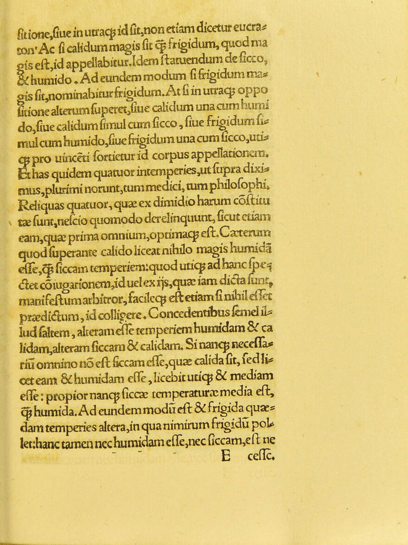 fit ione^uc in iitrac^ id Ciunon etiam dicetur euaa^ soavAc ficalidummagisfit^frigidum^quodma Pis eft,id appdlabiiur.Idem ilatuendum dc licco, |:humido*Adeundemmodum fifrigidumma* ois fit,nominabicurfrigidum A 0 in ua:a<$ oppo Stionealterumrupcret^fiuecaHdumunacumhunii do/iue calidum fimul cum ficco, fiue frigidum & mul cum humido,fiue fogidum una cum ficco,uti:? cppro uinceti fortieturid corpus appellationera, Ethas quidemquatuorintemperies,utrupra dixi^ 8nus,pluriminorunt,tummedici,tumphilofopb; Rdiquas quacuor,quaeex dimidioharum coftitu tx fiintjnefcio quomodo da-elinquunt, ficut ctianTi eam,qux prima omnium,oprima(^ eft.C^erusi3 quodfiiperante calidoliceatnihilo magishumida clTe,^ ficcam temperiem:quod utiq^ ad hanc ^c=5 det coiuganonem^idud ex xjs^qua: iam dida iunr^ manifeftumarbin*or,facilcqjeftctiamfimhile{Ic£ pradidum, id collipere. Concedennbus lcnid ii^ ludraltem,alteram<dletempericmhumidam&:ca Iidam,alteram ficcara & calidam. Si nanc^ neceffa* riii omnino no eft ficcam ede^quaj calidafit, fed li* ceteam &humidam efle^Iicebitutic^ & mediam efile: propiornanc^riccae temjteraturecmedia eft, humida. Ad eundem modu eft & frigida quae* dam tcmperies dtera^n qua nimimm frigidu poU let:hanc tamen ncchumidam cfle,nec ficcam,eft ne -  E cefE