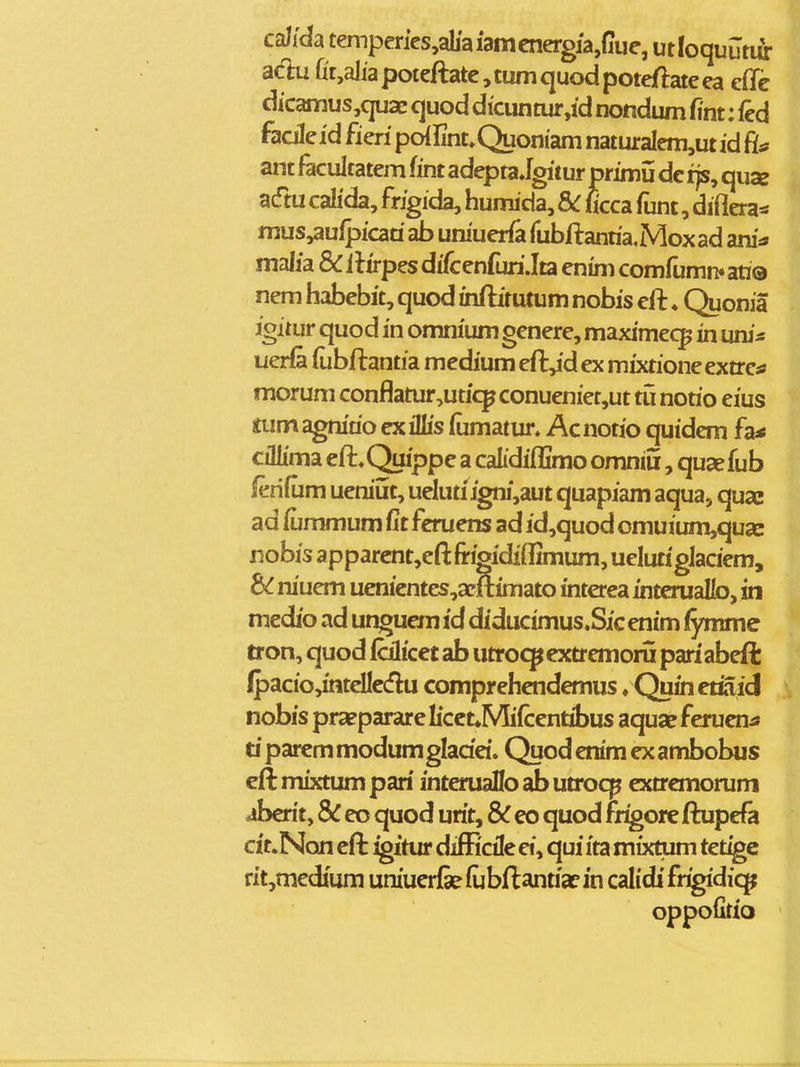 caJida temperics,ab'aiamcnergja,{Iue, utloquutifr acl:u rit,aliapoteftate,tumquodpotefl:ateea efle dicamus,quaE quod dicunmr,id nondum fint: fed faaleid fieri poiUnt^Quoniam naturalem,ut id ant facultatem fint adepta Jgitur primii dc ijs, quse acftu calida, frigida, humida, 8>C ficca funt, diflera^ mus,aufpicad ab uniuerfa rubftanria,Mox ad ani:* malia & ilirpes difcenfuriJta enim comfumn» au© nem habebit, quod uiftitutum nobis eft ♦ Quonia igitur quod in omnium genere, maximec^ in uni* uerfe (ubftantia medium eft,id ex mixtioneextress morum conflatur,uticpconueniet,ut tu nono eius tum agnirio ex iMs fumatur. Acnotio quidem fa< cillima eft,Quippe a caLdiflimo omniii, qusefub ferifum ueniijt, uelutiigni,aut quapiam aqua, qua» ad fummum fit feruens ad id,quod omuium,qua: nobis a pparcnt,eft frigidiflimum, ueluti glaciem, niuem uenientes,api(timato interea interualb, in medio ad unguem id diductmus.Sic enim fymmc tron, quod falicet ab utroc]pextremoru pari abeft ipacio,intelIc(flu comprehendemus. Quinetiaid nobis praeparare Iicct*Mi(centibus aquap feruentf ti parcm modum gladei. Quod enim ex ambobus cft mixtum pari intmiaflo ab utrocp extrcmorum aberit, 8C eo quod urit, Sc eo quod fr^ore ftupefa cit.Non eft ^itur difEcilc ei, qui ita mixtum tetige rit,medium uniuerfe (ubftantiaf in calidi fr^diq^ oppolitio