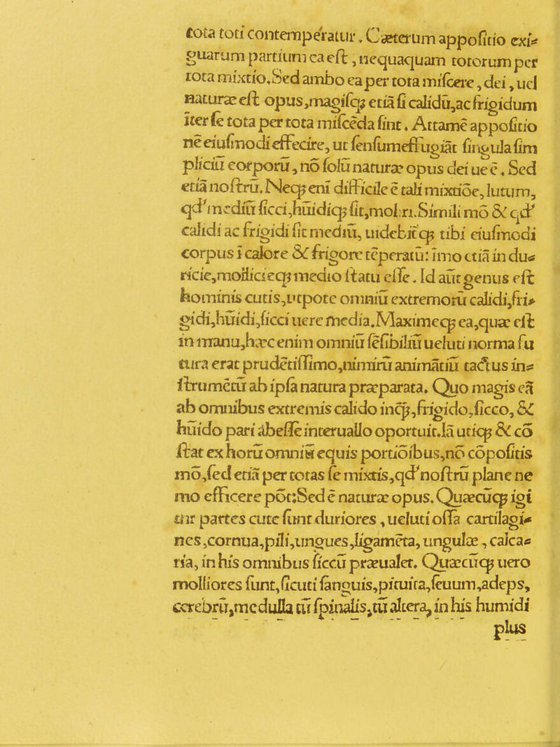 cota tod contemperatur, Cieterum appofitio exi«* guarum partiuni ca eft, nequaquam totorum pcr rota mixtio^Scd ambo capcr tota mifceve, dei»ucj Hatur3E eft opus,magf fqj etia fi calidu,ac frigidum iter fe tota per tota mifceda fint ♦ Attame appofitio neeiufinodieffedre, ut ienfumefixigiat fir.^uJafim pliciu corporu, no folu namra? opus dei ue c«Sed etia noftru. Nec^jmi difficile e tali mixrioe, lutum, qd^mcdiu ficci^huidiq? fit.moln.Simili mo 5^: qcP calidi ac frigidi fit mediu, uidebit tibi dufi-nodi corpus i calore Scfrigoixi teperatu: imo ctia in du* ricie,moHiciec|?medio Itatu cire. Id aiirgenus eft feominis cutis,utpotc omniu extremoru caIidi,fi.iV gidi,huidi,ficci uerc media.Maximecj^ ca,qu£c cii in manujhirc enim omniu fefibiliu ueluD norma fu tiira erat prudetiffimo,niniiru animatiu tadus inis liTtimcrij ah ipia natura pra^rparata. Quo magis ab omnibus extremis calido in^,frigido,(icco, SC huido pari jibefle interuallo oportuit.Ia utic^ S<. co ftat ex horu omnii equis pordoibus,no copofitis mo,fed etia per totas (e mixtis,qd^ noftru plane ne mo efficere p6t:Sed e natura: opus. Quaecuc^ igi mt partes cutc fimr duriores, uelutioila carrilagi^ ncs,cornua,piIi,iingues,Iigameta, ungulce, caica* ria, in his omnibus (icc^ prxualet. Quxcuc^ uero molliores funt^ficuti fanouis,pituira,ieuum,adeps, ccrcbrri,mcdufla tii fpiiialis^tu altera, in his humidi