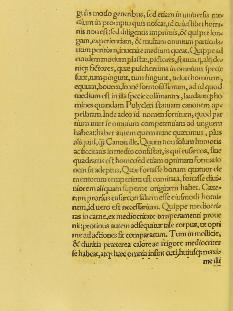 gulis modo genenbiiSj ft d eaam in umuerfis mef daim in promptu qms nokit^id ctiiuflibct homis nis non eil:fed dii^entis imprimi$,8^ qui per lon* gam,experienaamj 8>C muhm) omnium parcicula^ riumpcritiam,inuemre mediuni qu€at.Quippe ad eundem modum pIaft2E,pidores,fta£uaii]jaiij desJ nic^ fi<flores, qax pulcherrima in omnium fpccie fuiir,tumpingunt, tum fingunt, ueluti hominem , equumjxjuenjjeoneformofiffimum, ad id quod mcdium in illa ijsecie collimantes, laudantc^ ho minesquandam Polycleti ftatuam canonem ^p^ peilatam.Indc adeo id nonien Ibrtitum, quod par ^ riumintericomnium competent/am ad ungueni habeat:habet autcmquemnuncqua?rimus, plus aliquid^^ Canon iUe^Quum nonlblum humoris acficdtaas in medio confiftat,is qui euiarcos, fiue quadfatus cft homo:ted etiam optimam formatio 3:!emlrradeptus«Q.uaefortaflebonam quatuorelc rnentorum temperiem cft: comitata, fortafle diuis* nioremaliquamfupemc or^inem habet^Caete^ nim prorius eufarcon Qkem cfle eiuimodi homia» nem,iduerocftncccfnirium. Quippe mediocri* tas incamc,cxmcdiocritate temperamenri proue nit:pf orinus autem adfequitur tale corpus, ut opti me ad adiones fit comparacum. Tum in moUide, S^duriria prarterea calbrcac trigore mediocriter (e habeat,accK bcc omnia infint cutijhmuf^ maxi^: