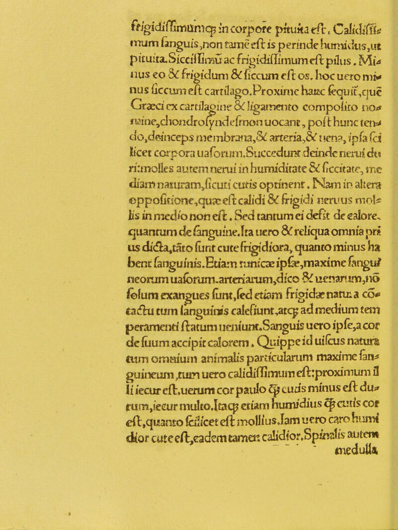 ffjgidifTimunicpincorpofe pmmatil. CdliMy nnum fanguis ,non tame eft is pennde htmiid«s,ut pituita.SicciiIjrau ac frigidiilimum eft pilus. Mia iius eo 3^ frigiduni &C ficcum cfl os, lioc uero nii* nus (iccumeft carrtlagoProximc haizc l&quit,c]uc Graca cx carcilaoine & I/gammto compoiico noif f wjne,cliondroiynde(mon uocant, poft hunc tenrf dojdeinceps membrana,3(i arteria,&r i«en?, ipfa ^ci licet ccrpora uaforum.Succedunr ddndcrierui ck« rianolies autem nerui in humiditate & f ccitate, \m tliam naxuramjicuti ctitis optinenr ♦ Nam in altera ©ppofitione^qutceftcalidi & irigidi neruus mo\^ Us in rtzedh non eil. Sed tantum ei dcfit de calore. cjuantum de ^guine.lta ucro Sc reliqua omnia pr« us di(fla,tato funt cute frigidiora^ quanco minus ha bent fanguinis.Etiam tunicazip&^maxime fangu/ neonim uafbrum-artcriarum,dico 6^ uenar» im,n6 iolum exangues {unt,{ed etiani frigidaenatuia co*» ti£tii tum (anguims caleriunt,atc^ ad medium tem peramenri ftatum ueniunt.Sanguis uero ip(e,acor de fuum accipxt calorem. Quipp? i ^s natura tum omnium animalis particulamm maxime fm^ ^uineum ,tu£n ucro calidiilintTum eflrproximum fl li iecur efl:.uerum cor paulo ^ tuds minus cft du;» rum,ieeur multo.ltac^ ctiam humidius ^cutis cof e(l,qu!3{ito iciicet eft mollius Jam ucro caro humt dtorcateeft,eadantam€itca!idior.Spin2tisaui«n meduUat