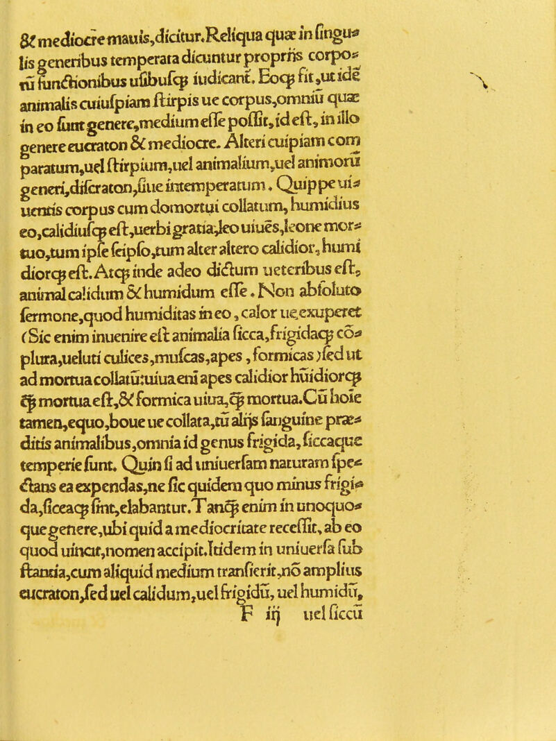 a?m€aioaeniauis,didtunRcIi'qua qusem Cmgu^ lis generibus tcmpcratadicuntur propriis corpo^ w ftin<fliombus ufibuf*^ iudicant, Eocp fii,utide annnaUscuiufpiamllirpisuccorpus,orntiiu quae mco fiintgenere,m€diumcflepofljt,idcft,iniilo genere eucraton & medioac. Alteri cuipiam corn paratum,uclftirpium,uel animalium,uel animoru gencri,difoatQn,Gueiraempcramm ♦ Quippeui:* ucnris corpus cum domortui collatum, humidius eo,calidiur<Hpcft,ucrbigratia^uiucs,koncmor:« tuo,tum ipfc fop(b,£um alter altero calidior, humi diorc^cft.Atcpindc adeo didum uetcribuscft, animalcalidum&humidum cflc,Non abloluto {ermonc,quod humiditas mco, calor iicexuperct C Sic enim inucnire cft animalia ficca/rigidac^ co:» plura,ueluri culiccs,mufcas,apcs, formicas )fed ut ad mortuacollatutuiuaeni apcs calidior huidiorq^ mortuaeft,8(f formica uiua,^ mortua.Cu hoie tamen,equo,boue uecolIata,tu sis^ (arjguine pra^^ diris animalibusjomniaid gcnus frigida,ficcaquc tcmpcriciunt* Quin fi ad iiniuerfam naturam fpc* <fbins ca eKpendas,ne fic quidcra quo minus frigi*» da,ficcacp lmt,clabantur,Tancp enim m unoquo^» qucgencre,ubi quid a racdiocritate reccflit, ab eo quod uinaf,nomcnaccipit Jridem in uniuerfa fub ftanria,cum aliquid mcdium tr2nficrJt,no ampliiis cucraton/ed uclcalidum,u€l frigidu, uel humiduj F iij uelficcu