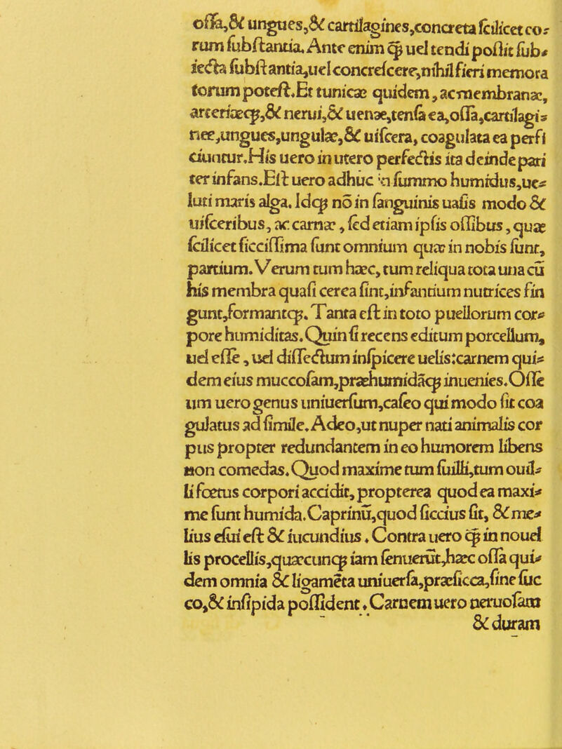 oik^SC ungaesjd^ cartllagines,conacta fcHicct cor rum fubftanua, Antc enim 9 ud tendi poftit fub* ie<fbs rubfl:antia,ueIconcrefcere,nihilficri memora fonimpoteft*Et tunicac quidem, acmembrana:, arcefiaec^,6<: nerui,6^ uen3e,ten<a ea»o(Ia,carti1agis nee,ungU€S,ungula?,SC uifcera, coagulata ea pcrfi ciuncur.His uero in utcro perfe^flis ita dcinde pari ter infans.Ell uero adhiic 'o fummo humidus,uc^ luti maris alga. Idc^ noin (anguinis uafis modo Sc uifceribus, ac cama:, fcd etiam ip(is offibus, cjuae CcAicet ficciflima (unt omnium qua? in nobis lunr, partium. Verum tum ha?c, tum reliqua toca una cu his membra quafi cerca finc,infanrium nutrices fin gunt/ormantcp. Tanta eft in toto puellorum corf pore humiditas.Quinfi recens cditum porcellum^ ud efle, ud difTcdum inlpicere uelis:carnem qui:« dem eius mucco(am,praEhumidacp inuenies.Oflc iim uerogenus uniuer{ixm,ca{eo qui modo fit coa guJatus ad fimHe. Adeo,ut nuper nati animalis cor piis propter redundantem in eo humorem libens tton comedas. Quod maxime tum {uiIH,tum ouil^ li foetus corpori accidit, propterea quod ea maxi* me funt humida.Caprinu,quod ficdus fit, 8i^me^ lius efiri eft SC iucundius ♦ Contra uero cp in noud lis procdIis,qua?cun<^ iam (enuerut Jharc ofla qui* dem omnia ic ligameta uniucr(a,pracficca,fi'ne fiic co^&C infipida poffident ♦Carnemuero oeruo&o 8<:duram