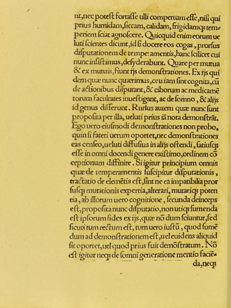 nt,riccpoteft fortafle uUi compcrtumeflc^mfiqtU prius humidam,{lccam, cahdam, fiioidam^ tem* pericm Cciat agnofcere, Quicquid emm eorum uc luu faentes dicunt,id fi docereeos cogas ^prorfus difputationem de cempeiamenasjTancfdlicetcui nuncin{iftimus,dcfyderabunt« Qiiarepermutua ex mutuis,fiunt i)s dcmonftranones» Ex fjs qui* dan qu2e nunc quaaimus,ccu iam fint cogmta,cu de adiombus diiputant,8<: ciborum acmedicame torum facukates inueftigant, ac de ibmno, & alfjs idgenus diflerum» Riiriusautem quae nuncfunt propoGta per illa, ueluti prius ia nota dcmonftrat, ^o uero eiufmodi demonftrationes non probo, quin fi fdLteri uerum oportet,nec demonftrariones eas cen^,ueluri difFufius in alijs oftendi, lariufc^ cfl!e in omni docendigenere exiftimo,ordinem c5 cepaonum diffinire«Si^'tur prihdpium omms quaede temperamenris iufcipitur diiputarioms, tra(flatio de elemcris eft,fint ne ea impatibilia pror fufcj^ mutationis cxpertia,altcrari, mutaricB poten ria, ab illorum uero cognitione, fecunda deinceps eft,propofita nunc dilputario,non uricp fijmenda eft ipfbrum fides ex rjs,qu^ no dum fauntur,fed ficuri tum recfhim eft, tum uero iuftu, quod fume dum ad dcmonftrarionem eft,uel euidens aliquid fi'c oporcct,ud quod prius fiut demoflratum. No eft igjcur necj^ de {bmm generarione mcntio fade*   ~ da,neq^