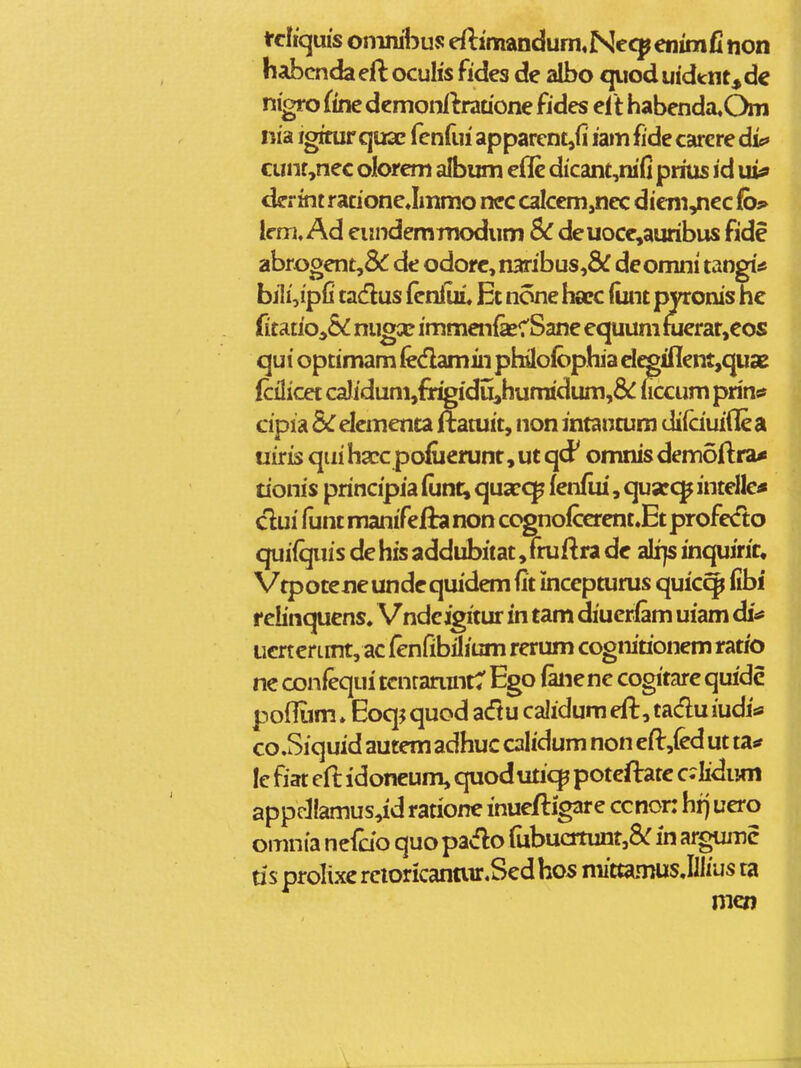 fclkpis omnibus efti'mandum«Necp enimC non habcnda eft ocuhs fides de albo qiiod uidtnt, dc | nigro fine demonllrauone fides eit habenda.Om | nia igirurquaE fenfui apparcntjfi iamfide carcre die» cunf ,nec olorem album eflc dicanc,nifi prius id ui? derint racionejmmo nec calcem,nec dictn^ec fb* lcm. Ad eiindemTnodum Sc deuoce^auribus fide abrooent,& de odorc, naribus,& deomni tangi* bj1i,ipfi tadus fcnfuL Et none harc (unt pyronis he ritatio,& migx immenfecSane equum nierat,eos qui optimam fedamin philolbpba elcginent,quae fcHicet caIidum,fT^idii,humidum,& uccum prinsf cipia &r elementa ilEatuit, non intancum diiciuiflea uiris qui hacc pofuerunt, ut qcF omnis demoftra* tionis principia (unt| quacqp fenflii, quscc^ intelle* dui funt manifefia non cognoiccrent.Et profedto cjuifquis de his addubitat, fruftra dc ali}s inquirir, Vtpotene undc quidem fit incepturus quic^ fibi f ebnquens. Vndcigitur in tam diucrlam uiam di* iicrterLmt, ac fenfibilium rerum cognirionem ratio ne confequi tcnranint:' Ego fanene cogitare quidc pofliim»Eoq? quod a(ftu calidum eft, taclu iudi* co.Siquid autemadhuc calidum non eft,(ed ut ta** le fiat eft idoncum, cjuoduticp poteftatc c^Iidiim appcllamus,id ratione inuefligare ccnon hrj uero omnia nefcjo quo pavflo fubuatunt,&: in argujnc tis prolixe reioricanair.Sed hos mittamus Jllius ta mcn