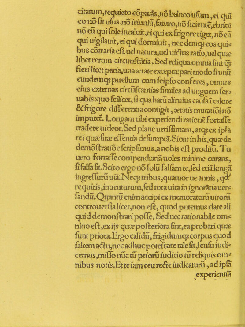 atamm ,requieto coparas,no balneo ufum, d duj eo no iit ufus^no ictunm/aiuro,no fidente.cbrio^ no eu qui fole mcaluit,ei qui ex fr^oreriget, no eu qui uigilau!t,dqui dormiuit, nccdenic^eos qiu* bus cotraria eft uel nanjra,uel ui(fhis rat(o,ueI quae libet rerum drcunftatia. Sed rcliqua omma fint ^ ficri licet paria,uiia aetateexcepta:pari modo fi unu cundemc^ puellum cum feipfo conferes, omnes eius externas drciffbntias (imiles ad unguem fer# uabis:quo fcilicet, fi qua haru ahcuius caufai calore & fr^ore difFerentia contigtt, a?tatis mutatioi no imputet. Longam tibi experiendi ratione fortafle tradere uideonSed planc ueriflimam, atc^ ex ipfa rei quacfitse eflenua deiumpia.Sicut in his,quaedc demoftratioe{crip(imus,a nobis eft proditu, Tu uero fortaflecompendiariauolesminime curans, fifelfa (it.Sdto ei^o no folu falfam te,(ed etialcnga ingrefluru uSl Neqj tribus,quatuor ue annis, qd' rcquuris,inuenturum,(ed tota uita in ignoratia uer^ fandii.Quantu cnimacdpicx memoratoru uiroru controuerfia Iicet,non cft, quod putemus clare ali quid demonflrari poflfe, Sed nccrarionabile om* nino efl,cx iis quse pofteriora fint,ea probari quae fiint priora^Ergo calidu, firigidumq^corpus quod {aitem acflu,nec adhuc potcftate rale (itjfenfii iudi« ccnius,mi(Ib nuc tij prioru ludicio tu reliquis om* nibus notis^Ec te iani ccu rede iudicaturu, ad ipla expcrientia