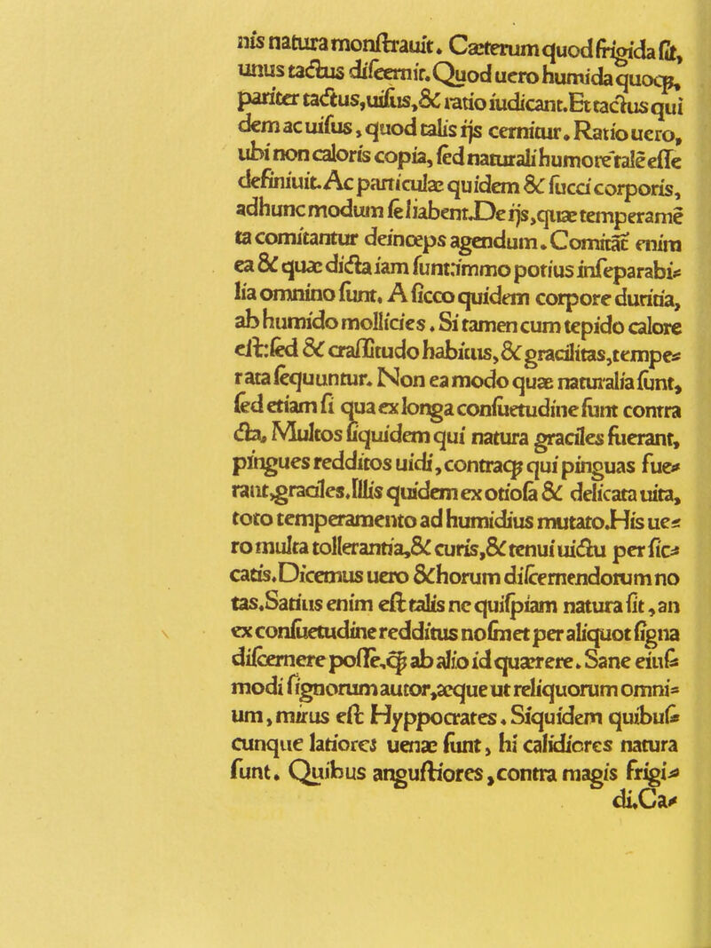 iiisnaturamonftrauit. CarterumquodfiTgidaft, unustadius direernir.Quoducrohumidaquo^p, paritcrta<ftus,u£is^&ratioiudicant.Ettadusqui dcmacuifus,quodtalisi]s cemitur.Raiiouero, ubinoncaloriscopia,(ednaturalihumoi^taleeflc definiuit Ac pcirticulaE quidem Sc fucd coiporis, 3dhuncmodumfeliabenrX)eijs,qiiaetemperame tacomitantur deincepsagcndum.Comitac enira ca & quae dicfh iam funtnmmo potius infcparabi* lia omnino iunt« A (icco quidem corpore durida, ab humido moHides. Si tamen cum tepido calorc cihkd SC craflltudo babKus,8<:gradlitas,tempc» rata(cquunmn Non eamodo quae natui^aliaiunt, (edcmmCi auacxlor^aconiuetudinefiint contra <fb, Multos Cquidem qui natura gracilcs flicrant, plngues redditos uidi, contracp qui pinguas fuci» raiit,gradIesJllisquidemexotio(a&: delicatauita, toto tcmperamcnto ad humidius mutato.H[is ue< romultatolleranria,&:curis,5rtcnuiuidiu perfic^ catis.Diccmus ucro &horum di/cemendotumno tas.Sarius enim efttalis nc quifpiam natura fit, an ex confuctudinc rcdditus nofinct per alicpot Ggna diibemerc poilc,^ ab siio id quarrere»Sanc eiui^ modi fignorumautor,aequeut reliquorum omni« um,mirus cft Hyppocrates«Siquidem quibul* cunque lariorci ucnae fiint, hi calidicres natura funt, Quibus atiguftioresjcontraraagis frigi^ diXj^^