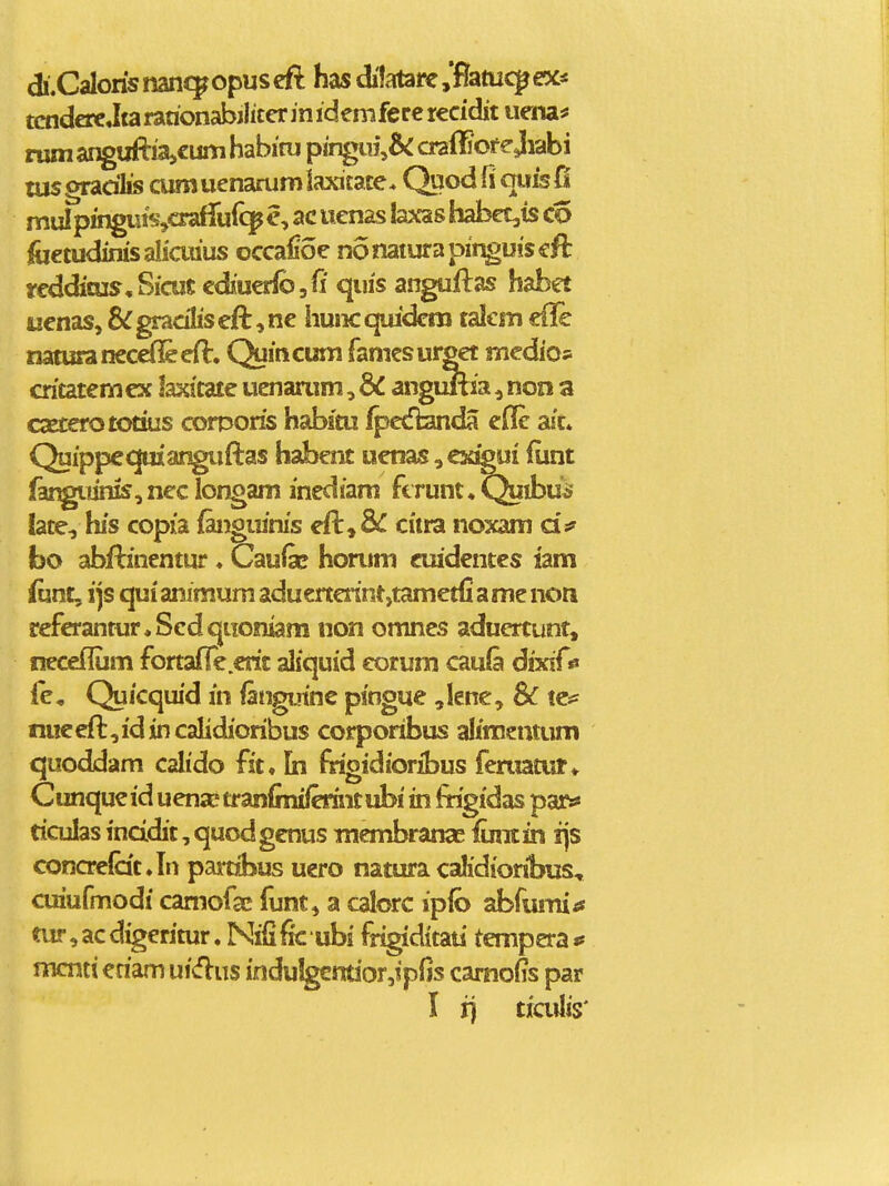 di.CaIoris nanc^ opus cfl has difatare yBztuc^ ex* tcndere Jta rarionabjlicer in idemfere recidit uriia^ rum anguftia,€um habiru pingui,5c orafiiof e Jiabi tus gradlis cum uenarum laxicace* Quod ii (pis fi mul pingujscrafluic^ e, ac uenas laxas habet,is co foetudiras aliaiius occafioc no natura pir^uis eft teddiois, Sicut cdiuerlbjfi quis anguftas habet uenas,&gradliseft,ne huiicquidem talem eile naturanecdfieen:. Quincum famesurget medios cricatcmex laxitate uenarum, dC anguftsa, non a csEterototius corporis habitu Ipedfamda efle aic* Quippeqmanguftas habent uenas ,cxigui (iint far^tinis,neclongam inediam ftrunt^Qulbu^ late, his copia faiiguinis eft,8i^ citra no:>Qm bo abftinentur. Caufe honim cmdentcs lam funt, ijs qui animum aduertmnt,tametfiame noti rcfcrantur.Sedqtiomam non omnes aduertunt, neceflum fortafle.erit aliquid eorura cauia dixif0 le, Quicqiud in fangutnc piogue ,lene, Sc tcss nueeft,idincalidioribus corporibus al/mentum quoddam calido fit, In frigidioribus feruatur* Cunque id uena' tranlmiferint ubi in frigidas pars* riculas incidit, quodgcnus Tnembranae iiintin i\s concrelat.In parribus uero natura caKdioribus, ciriufmodt camofas funt, a calorc ipib abfumitf tur, ac digeritur. Nifific ubi frigiditau tempera p mcntt eriam ui<flus indu!gcntior,ipfis camoiis par I i) tiailis'