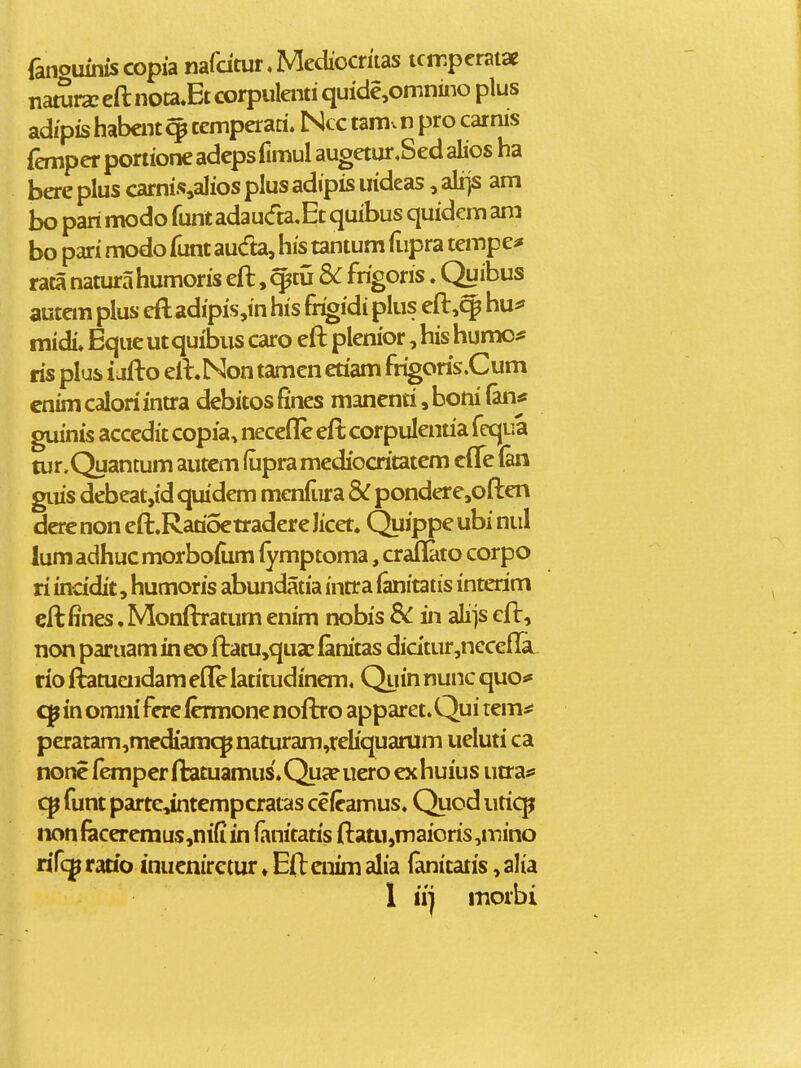 I i fanouinis copia nafdtur, Mediocriias tcmperatae nawrsc eft nota^Et corpulenti quicie,omnino plus adipis habcnt ^ cemperaci. Ncc tamv n pro car nis femper portione adepsfimul augetur,Sed alios ha bere plus carni.%alios plus adipis irideas, alijs am bo pari modo runtadau(fta,Et quibus quidem ani bo pari modo funt au(fta, his tantum fupra tempe^ raca natura humoris eft, ^tu 8>C frigoris. Qy ibus autan plus eft adipis,in his frigidi plus eft,c^ hu^ midi* Eque utquibus caro eft plenior, his humo^* ris plus i jfto eft.Non tamen etiam frigoris.Cum cnim calori inora debitos fines manenti, boni (an* guinis accedit copia, neceflc eft corpulenria fequa tur,Quantum autem fupra mediocritatcm clTe (an gius debeatjtd qiudem meniiira & pondere,often dere non eft.Rarioe tradere licet. Quippe ubi niil lum adhuc morbolum fymptoma, crafHito corpo ri incidit, humoris abimdatia intra ^itatis interim ^ eftfines .Monftratum enim nobis Sc in alijs eft, non paruam in eo ftatu,qua; lanitas didtur,nccefla rio ftatuaidam efle latitudinem. Quin nunc quo>* in omni fere lermone noflro apparet. Qui tems: peratam,mediaracpnaturam,reliquarum ueluti ca nonc femperftatuamus.Qua?uero exhuius utra* cp funt partejntempcratas cefeamus. Quod uticp non fecercmus,ni(i in fanitatis ftatu,maioris ,inino rifc^ rario inuenirctur ♦ Eft cnim alia (anitatis, alia 1 iij morbi