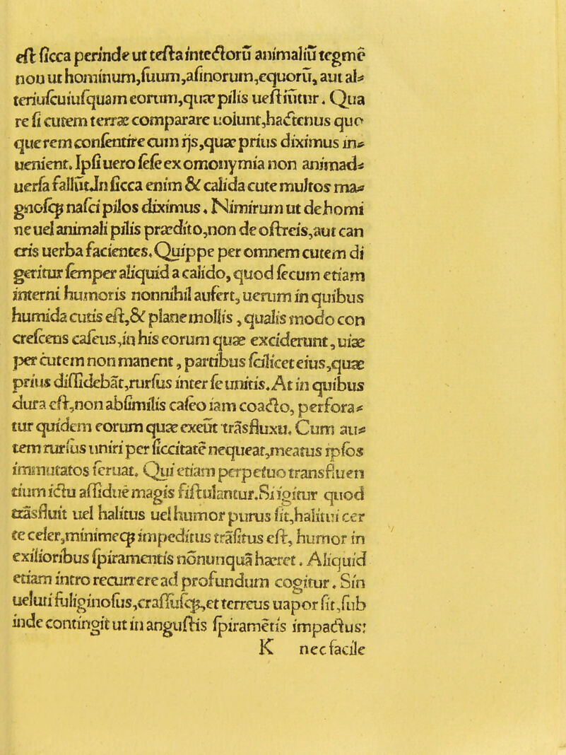 cft ficca pcrinde ut tefta mtcdoru animahu tcgmc noo ut homi'num,(uum,afinorum,cquoruj aui al:* tcriu/cm'urquamconim,qua;rpilis ueftiutur. Qua re fi cusem terrac compararc uoiuntjhacftcnus quo qucrcmconfoitirecum rjs,quac prius diximus in# uenient. Ipfiuero (efecxomonymia non anjmad^ uerfa fallutJn ficca enim dc calida cute muJtos mas» gnofcp nafd pilos diximus«Nimirum ut deJhomi ne uel animali pilis pra!dito,non dc oftrcis,aut can cris uerba facientes^Quippe pcr omncm cutem di g€Titur lcmpcr aliquid a cahdo, quod fecum etiam interni humoris nonnihil aufert, ucnim in quibus humida cutis ell,& plancmoliis ^ quaiis modo con aelcens caieus,in his eorum quae exciderunt, uige per cutem non mancnt, partibus fciliceteiuSjqux prius diflidebat,rurius intcr fcunitis, At in quibus dura cf^,non abiunihs caleo iam coado, perfora ^ tur quidem corum qua? exeut trasfluxu, Cum aii^ tem rursus uniri per iiccitatc nequeat,meatus rpfos immutatos tcruat. Quietjam pcrpeiuotransfiuen riumidu affiduemagis fiflulantur.Siigitur quod tiasfJuit uel halitus uelhumorpurus iit,halitin cer ceceler,minime<^}mpcditus trafjtus eil:, humor in exilioribus (piramouis nonunquaha^rct. Ahquid eriam intro recurrercad profundum cogitur. Sin ue!uiiiuIiginoliis,cTafIuiq5,€ttcrrcus uapor (itSub iiidecontinoitutinangufHs (piramctis impae^us: K necfacile