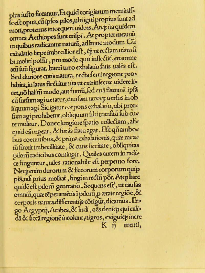 hlus iufto ficca!itur.Et qmd corigiarum mernrf rccftopus,cuiprospilos,ubiignipropiustoad motLprotenus intorqueri uideas, Atc^ itaquidcin emnesActhiopcsfumcrifpi.Atproptermcawu inqufl3Usradicaiiturnatura,adhniKmodum exhalatiofaiJcimbedlhoreft^^utrcctamuiamii bi moliri poffit, pro modo quo infie<fttt,€tiamnie aturuiifigurat.Interiueroexh2latio^3ds uales elt, Sed duriorc culis natura, r e<?ia ferri regione pror. hibita,in!atusflc<ftitur:itautextrinrecus uidercb'^ cct,n6halitumodo,autfumii,rcdetiafls!mma ipm cu fiirfum agi uetatur,diuifam u^-oc^ ucrfus in ob liqumn agiSic igiuir corporis cxh^atio,i^i prors^ iijraagiprohibcnir,obliquumfibitran&ufubcu*' te molitur. Doneclongiore fpado coHccfbm, aU^» qiiidearjrgeat, &:foras fiatuagat. Eftqiiambo* bus coeuntibus,& prsmaexhaiationis,qua£mea^ m finxit imbedllitate, & cutis ficdtat e, obliquitas oiloru radidbus contingit. Quales autem in radi« cefinguntur,tales rationabile cftperpctuo fore, Ne9 enim durorum SC ficcorum corporum quip pia,qifiprius molliat,fii^iinrc<rtupot.At(^nacc quide cil: pilom gcncratio, Sequens eft|, uc caufas omniiiquaE teperamctis i piloru^artate rcgioe,8£ corporis natura.diflrercnt^ cotigut,dicamus ♦ Er^ go Aegyptrj, Arabes,&Indi, oes dcm'<^ qui cali* da dcca regione iiicoluntjmgros, cK^i^ inae K t) m€mi>