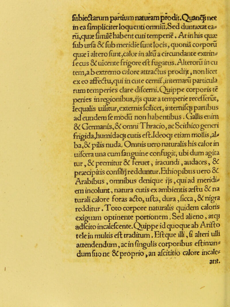 (ubie^buiim pardum naturam prodit^Quati^ nc€ in ca fimpliciterloquenti omniu.Sed duntaxat ea:« fu^quse fimile habent cuu tcmperic ♦ At in his quaz fob urfa SC. fvb mendie (unt locis, quonia corporu quae 1 altero iunt,calor in aku a circundantc extruii? fecus & uicente frigore efi: fugatus» Akerorij in cu tcm,a b extremo cdorc attradus prodrjt, non Ifcet ex eo affe«fhi,qiu in cutc cernit ,intemaru particula rum temperics clare difcemi»Quippe corporis tc pcrics !nr^'onibus,i]s qua* a tcmperie receflcrut, icqualis uiSur»cxternis{cilicet,iiTtertiifq^partibus ad emidcm fc mbdij non Iiabcndbus. Gallis cnim dC Gcrmanis^& omni Thracio, ac Scithico generi frigida Jhumidac^ cutis cft Jdeoq^ etiam moliis,ai^ ba pilis nuda. Omnis ucro naturalis his calor in - uifoa una cum (anguinc confugit, ubi dum agita air, Sc prcmiair 6^ reruct»iracundi, audaccs, 8^ prscdpitis confiltj rcdduntur.Ethiopibus ucro Arabibus ,omnibus denique i}s,quiad mcridi*» cm incoiunt, namra cutis cx ambicntis acftu 3C na turali calore foras aAo, ufta, dura ,ficca, Sc nigra rcddimr»Totocorpore naturaiis quidem caloris cxiguam optinciite porrionem ,Scd alicno, atqj adicito incaldccntc.Quippc id quoquc ab Arifto tele iu multis cft traditum. Eftque illi, fi alteri ulli attcndcndum,acinfingulis corporibus cftiman^ dum&onc &proprio,an difdtitio calorc incalc<^ ant.