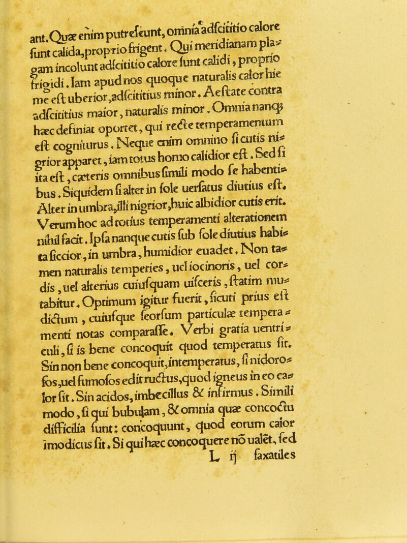 pa,Tiincoluntad(dndocalore(untcaIid^^,p«^^^^^ lioiduhm apudnos quoque ^t^r^J^^™^ m?eftuberior,adtonusmmor.Aeaatecontw ^.dfdatius maior,naturah-s minor,Ommanan<]^ hgecdefiniat oportet^qui reaetemperamenium cft cogmiurus, Neque cnim omiimo fiaitis grior apparet, iam totus homo calidior dt, bcd li ftaellrca^cns omnibuslimiii modo fc habenti^ bus,SiquidemfiaItcrin foie uerfatus diutius elt. Alter inumbra^Mnigrior»huic albidior cuas ent* Verumhoc adtotius temperamenti alterationcm niy fadt Jpfananquccutisfub folediutius habi.» taficdor.in umbra,humidior cuadet» Non ta* incnnaturaIistemperies,udiocinons,uel cor* dis ,uel altcrius cuiufquam uifceris ,ftatim mu^ tabftur.Optimum igitiir fuerit,^curi prius eft di(fium , cuiufque ieorfum particulae tempera;* menti notas comparaffc. Verbi gratia uentri:. aili,fiis bene concoquit quod temperams lir. Sin non bene concoquit,intcmperatus, fi nidoro* fos,uelfiimofosedirru<aus,quodigneusiheoea^ lorfit.Sinaddos,imbcciIIus & infirmus.bimili modo,Cqm bubi4am,&omnia quae concodm diffidlia funt: concoquunt, quod corum caior imodiciis fit, Si quihxc concoquere no uaia, fed L n faxatiles