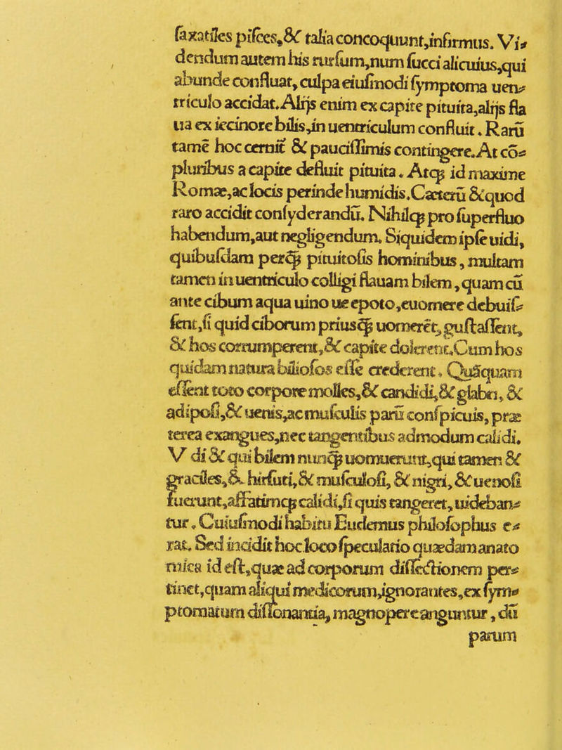 faxatilcs piCm^SC taIi'aconcoqiiunt,inrjmius. Vj* dcndum autem his rurrum,num fuca*alicui'us,qui abundecoiifluat,cuIpa«uiliiodi'fymptoma uen;? trtculo acddat, Alijs enim ex apire pituita,alijs fia ua ex iecinorc bilis,in uenaiculum confluit ♦ Raru tame hocccrait &:paud(Iimiscontingere.Atcotf pliuibus a capitc defiuit pituita. Atc^ id maxime RomaE^,aclocis pcrindeliumidis.Csctcni Scquod raro acddit confyderandu. Nihilcp pro fuperfluo habendum,aut negligendum. Siquidcroipfeuidi, quibuldam per^ pituitofis hom!nibus,multam tamcn in uentriculo coUigi flauam bilem, quam cu antc cibum aqua uino ueepoto,euomere dcbuiG' foit,ii quid dborum prius^ uomeret;, gullaflent, hos corrumpereni,& capite dolm tijf^Cum hos quidam natiira bSiofos eile credcrent ♦ QuSqUiim efet toto corporen»lIes,&' candjdij&gbbti, Sc adipofi,^uctiis,acmufcuIis paru confpicuis, pr^ terca exangues,iiec tangcntibus admodum cdidi. V di 3c qiii bifem nun^ iiomucmnt,qui tamen BC gradles^d'. h4rfu«,5k mulculfofi, 5irnigri,6^ueno£ fua-unt,aflatimcpcalidi,fi quis tangaet, uideban^ tur, Cu(uiinodi habxtu Eudemus pliilolbphus c** rat. Sed iiddit hoc!otx>fpcculatio quapdamanato mica ideft:,quae:adcorponim diflcdioncm p&^ tinct,quam m»rdiconjm>^orantes,ex fyma pcomacum diflonanda, mc^ttopercanguntur, d« pasum