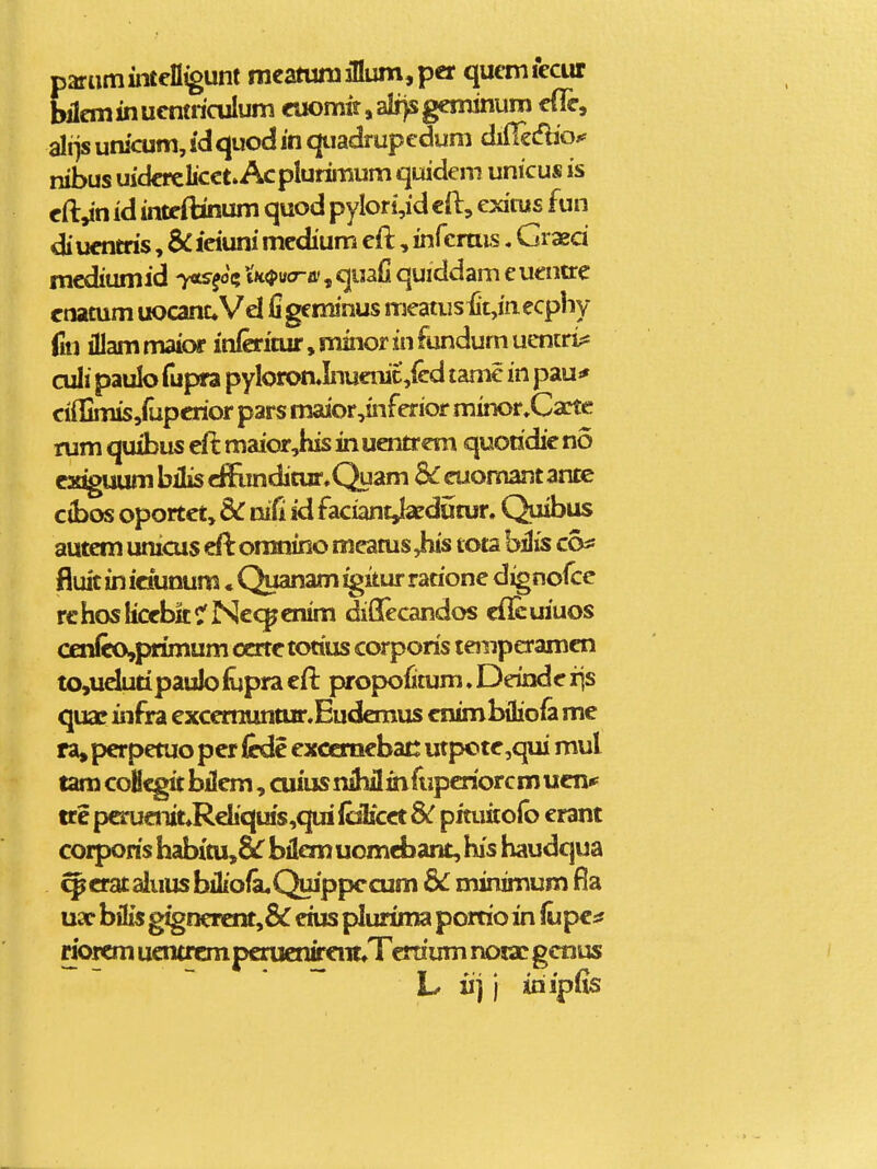 paramintelligunt mcatun3illum,per qucmiecur bilem in ucntriculum euomir, alr)s geminum efle, ali)s unicum, idquod in qtiadrupedum difTeiflio^ nibus uidcrclicct. Acplurimum quidem unicus is cft,in id inteiHnum quod pylori,id cft, exiiiis fun diucntris, SC icixmi medium eft, infcrais. Graed mcdiumid yxs^ot» XK<pva-B!, quafi quiddam e uentrc cnamm uocanuVel ligeminus meatusiit,inecphy jiu illam maior inferinir, minor in fundum uencri?* culi paulo fupra pyIoron.Inuenic,fcd tamc in pau^ ci{Iimis,fupcrior pars maior,inferior minor»Cacte rum quibus eft maior,his in uentrem quoridic no e^E^uum bilis cffiindimr.Quam Sc euomant ante cibos oportct, & cufi id faciant^dumr. Quibus autem unicus eft oranino meams Jtiis tota hHis co^ fluit in idunum • Quanam ^itur rarione dignofce rchosIiccbttCNc<^€nim diOTecandos cflcuiuos cenIeo,primum ocrtctotius corporis temperamen tOjUelutipaulolupra eil propoiimm. Deinde iis quaf infra excermintur.Eudaiius cnimbiliofa me ra, perpemo pcr icde exccmebat: utpotc,qui mul tam coHcgit bilcm, cuiusnihflihfiiperiorcmucnip trc perucrut«Reliquis,qui lolicct 8C pituitofo erant corporis habim,8lr bilcm uomcbant, b's haudqua ^erat aiuus biIiola.Quippccum &C minimum uar bilis gigneicnt,& eius plurima porrioin (upca riorem ucntrcmpcrucnffcnt^Terriirm nora! gcnus L «j j iriipfis