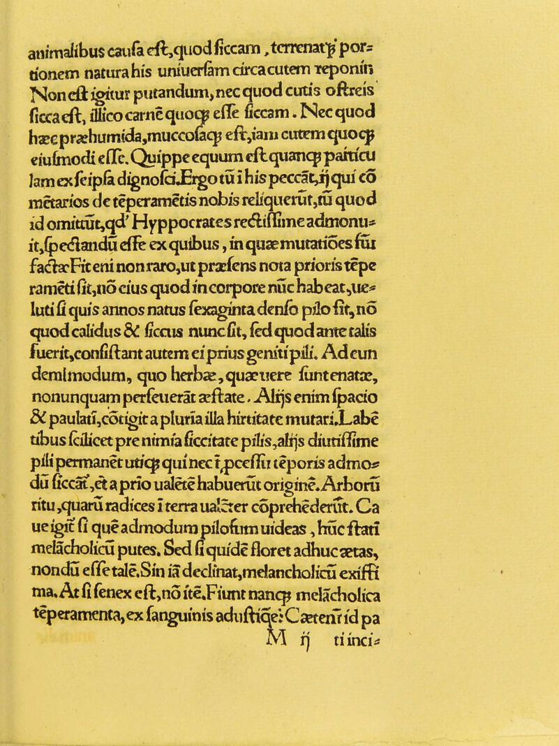 animalibuscauradl,quodiiccani ,tcrrenatypor:: doncm naturahis umucHamdrcacutemTfqjomn Noncftjgitur putandum,nccquodcutis oftreis ficcacfl, ilIicocarncquoc|i efle ficcam. Nccquod haEepr5ehumida,mucco(aqj eft,iam cutcmquocp emlmodi cflc. Quipp^ cquum eftquancp pahicu lam cx fcipBi d^noia JErgo tu i his pcccat,ij qui co mctarios dc tcpcrametis nobis reliqucrutjiu quod id onutcut,qd' Hyppocratcs rcdiffime admonu* it,{pcdmiducffc cxquibus ,inquaemutati6csfui fa(fhcRceninoni*aro,utprxfcns nota prioristcpe ranicti iit,n5cius quod mcorpore nuc habcat^uc:» luti fi quis annos natus (exagintadcnib piloiit^no quodcalidusdd iicais nuncfit,fcdf|uodanteralis fueritjconfiftantautemcipriusgenitipili, Adcun dcralmodum, quo hcrb«e,quaci!crc iuntcnatx, nonunquam pcrfeuerat acftate. Alijs cnim ipacio dC paulatJ,cotigit apluriailla hirtitatc mutari.Labe ubus icihcet pre nimia ficdtate pi1is,alijs diuriftime pilipermaneturi^quinect^ccfiii teporis admo* du ficcat,ct aprio ujietehabueriit originc. Arborii ritu ,quaru radices i terra ualcter coprchedcrut. Ca ueigic fi queadmodumpilodimuidcas ,hucftari melacholidx putes. Scd fi quidc florci adhucsetas^ nondu efifetale.Sin ia decIinat,mc!anchoIidi cxifR ma» At fi fenex eft,no itc^Fiunt nan<^ melacholica teperamenta,cx fanguinis aduftiqejC^crir id pa M ij riinci;^