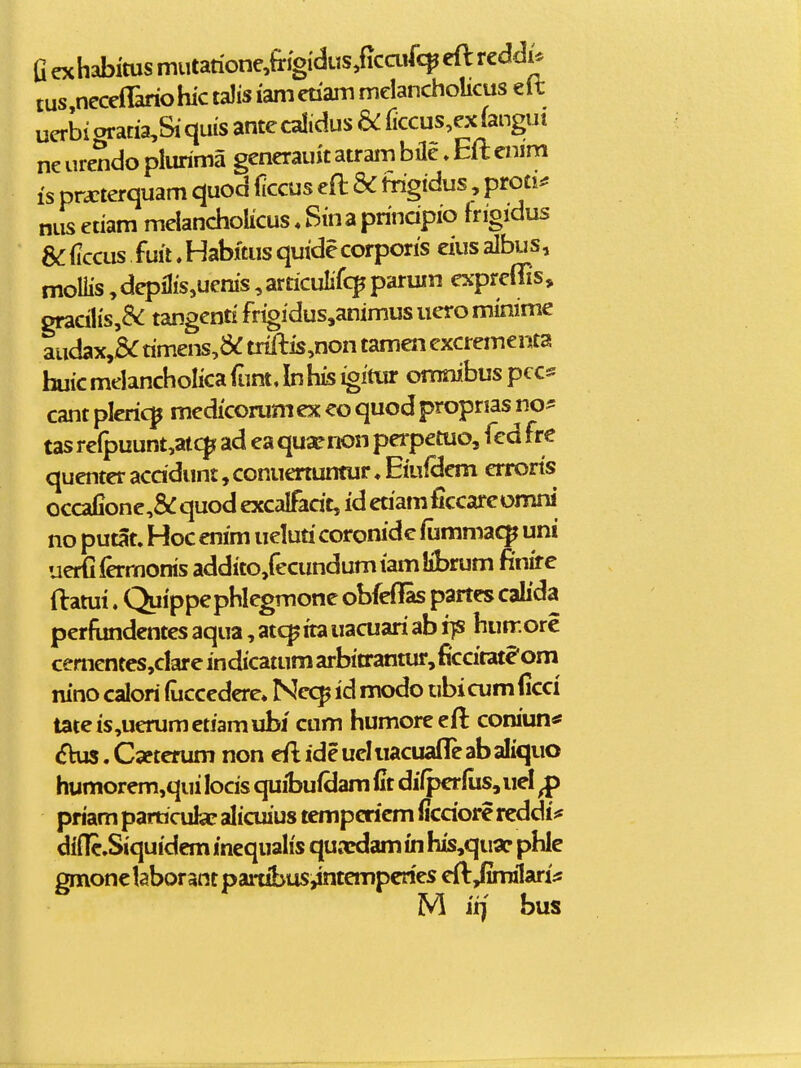 G exhabitus miitatione,fingi'diis,(icaifc^ cfl reddi* tus necclBriohictaJisiametiammcIancholicuseit uerbigratia,Siqms antecalidus & ficcus,ex(angui ne urendo plurima gcnerauit atram bile»Elt enim is prxterquam quod ficcus eft & fngidus, proti^ niis etiam melancholicus. Sina principio frigidus 8C iiccus fuit. Habftus quide corporis eius albu s, moliis, dcpilis,uenis, articulifcp parum expreffis, gracilis,&: tangenti frigidus,animus uero minime audax,5^ rimens,&: triftis,non tamen excrementa huic melancholica (tint. In his igitur omnibus pcc« cant plericp medicorumex eo quodpropnas no^ tas re(puunt,atc^ ad ea quaenon perpetuo, fed fre quenter acddunt, conuenuntur ♦ Eiuidem errorts occafione,&: quod excalfadt, id etiamficcareomni no putat. Hoc enim ueluri coronide fummac^ ijni uerfifermonis addito,fecundumiamIibrum finire ftatui. Quippephlegmone obfeffas partcs calida perfundentes aqua, atc^ita uacuari ab fjs hunr.ore cementcs,dareindicatumarbitrantur,ficcitate'om nino calori (uccedere* Nc<^ id modo ubicumficci tateis,uerumetiamubj ctim humoreeft coniun* (fhw. C^terum non eft ide uel uacuafle ab aliquo humorem,qui locis quibufdam fit difperlus, iiel ^ priam pamcufcc alicuius tempcriem ficdore reddi* diiTc.Siquidcm incqualis quacdam in his,quar phle gmonelaborantpartibusiintempcries eft Jimilari^s M irj bus