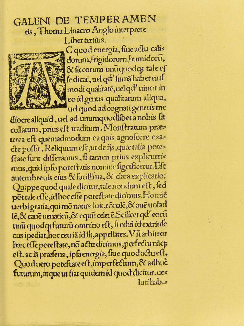 Gx^LBNI DE TEMPERAMBN ds ,Thoma Linacro Anglomterprcte Libertertiiis. C quod cnergia., fiue adu doruni/n^idorum,humi'doriT, &:ficcorum umiquodc^ talecf (c dkat,uel qcP fumahabef eiu! ! modi qualitate,uel qd' umcit in eoidgenus qualitatum aliqua, uel quod ad cognati generis me aioaeaIiquid,uel ad unumquodlibetanobis fit coIIatum,priuseft traditum^Monftratum prx^ terea eft quemadmodum eaquis agno^cre e^a*^ poflit ♦ Reliquum eft:-,ut dc fjs ,quae falia pote^ (latc funt difTeramus ,<i tamen prius expliaierj^ mus,quid'ipfo potcftatis nominclignificetur.Eii: autcm brcuis eius & facillima, 3C clara expl/catior Quippequod quale dicitur,tale iiondum eft: ,fecl pottale erie,idhoccft[e porcft:atc diamus.Homic uerbigratia,quimonatusfuit,t6naIc,8^aueuo1atl {CySC cane uenaticu,6f equu celeic.Scilicet qd^eoru unu quodcKfbtuni omnino eft:, fi rubii idextrinfe cus ipediat,hoc ceu ia id f}t,appcllates, Vii arbitror ha!C eflcporcft-ate, no adu dicimus,pCTfedu nSc^ efl:, ac ia praefens, ipfi energia, fiue quod adu efl:^ Quod ucro potcftate eft,imperfe(5lum,6>r adhuc fiitummiatquciitfiat quidcmfd quod dicitur,ue* ludhab.*