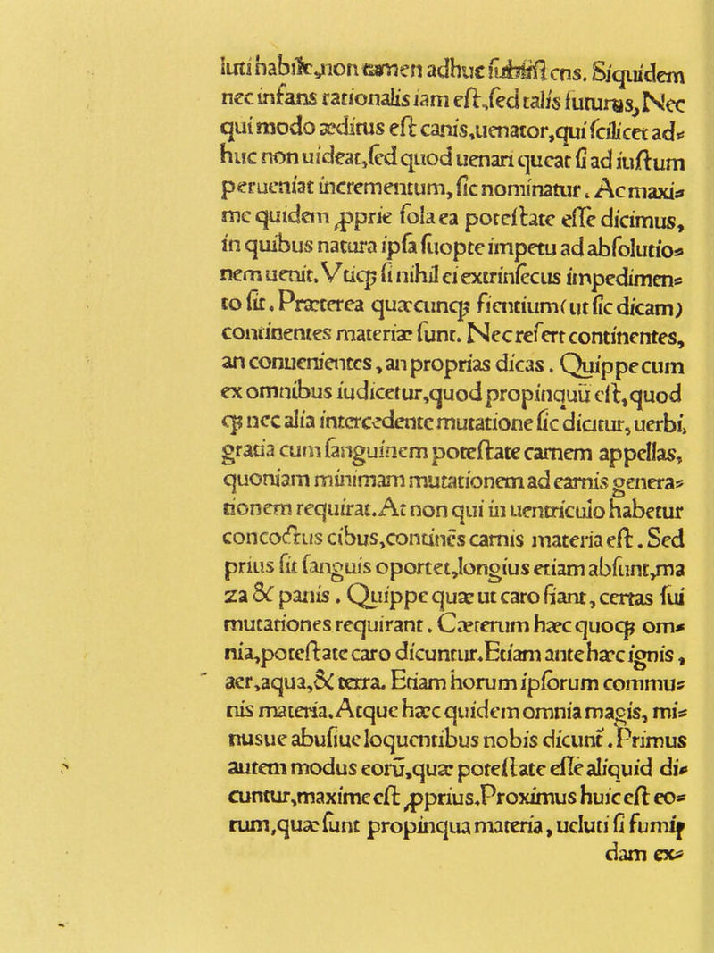 iuti habilt^ion tsamen adhuc nMilcns. Sjqiiidem ncc infans f ationalis jam cfl/ed talk iutums^ Nec qui modo sedirus efl canis,uenator,qui fcilicet ad«^ huc non uideat,(cd quod uenan qucat (i ad iuftum perucniac incrememum, fic nominatur»Acmaxi;» mequidcm^prie folaea porcfhtc eflcdicimus, in quibus natura ip(a (iiopte impetu ad abfolutioa nemuenit. Vticp fi nihil ciextrinfecus impedimcn* co(it,Pra:tcrca quaraincp ficntium(ut(icdjcam) continenies matcria? funt. Necrerertcontincntes, an conuenienccs, an proprias dicas. Quippecum ex omnibus iudicetur,quodpropinquij cll^quod ncc alia intcrcedente mutatione Cc diatur, uerbi> graoa cu»n (anguinem poteftate camem appellas, quoniam minimam mutationemad eamis genera* Doncm requirat. At non qui in uentricuio habetur concoc^rus cibus,contines camis materiaeft. Sed pnus (it fanguis oportet Jongius etiam abfuntjma za Sc panis. QLiippe qua^ ut caro (lant, ccrtas fui mutationes requirant. Ceererum hacc quoc^ om* nia,poteftatccaro dicunrur*Etiam anteha:*c ignis» aer,aqua,8< cerra. Eriam horum jpibrum commu^ nis materia.Atque ha^cquidemomniamagis, miaf nusue abufiuc loqucntibus nobis dicunt. Primus autem modus eoru.qua: poteilatc cde aliquid di*> cuntur,maximc efL ^prius.Proximus huic cH co* rum^qua? (unt propinqua mareria, ucluti fi fumif dam cxtf