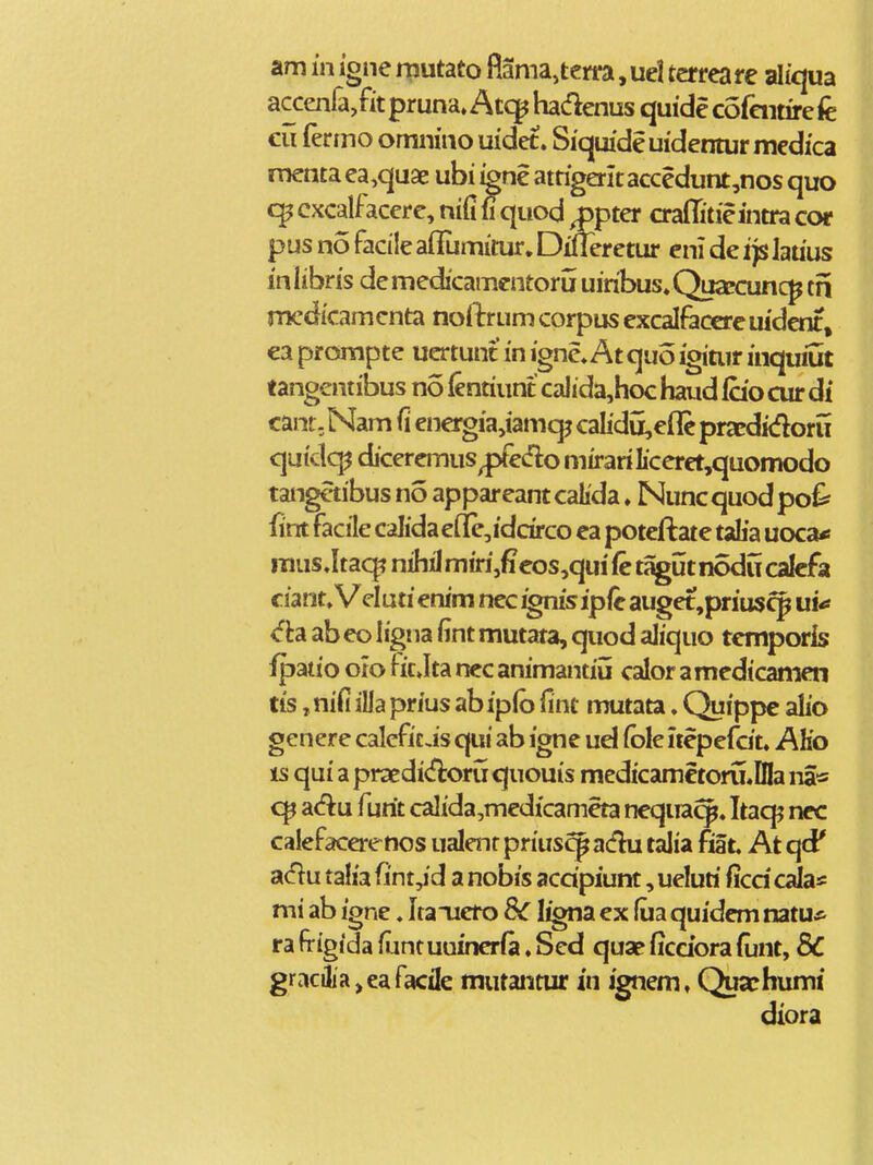 am in igne rautato fiama,terra ,uel ter reare aliqua accenra/itpruna^Atq^hadenusquidecofaitirefe cu (knno omnino uidet. Siqmde uidentur medica menta ea^quae ubi ignc attigeritaccedunt,nos quo c^cxcalfacere, nififi^quod Mter craffitieintracor pus no facile ailumitur. Dileretur cni de ijs lauus in li bris de medicamentorii uiribus» Quaecunc^ tn mcdicamcnta noftrum corpus excalfeccre uident, ca prompte uertunt in igne*At quo igitiir inquiut tangentibus no fentiunt calida,hoc haud (cio cur dt cant, Nam fi energia,iamqj calidu,efle pracdidoru quidc^ diceremus^edlo mirariIiceret,quomodo tangetibus no appareantcalida ♦ Nuncquodpo^ fint facile calidae(Ie,iddrco ea poteftate talia uoca« mus Jtacj? nihil miri,fieos,qui fe tagut nodu calcfa ciant, Velutienim nec ignisipfe auget,prius^ ui^ ab eo hgna fint mutata, quod aliquo temporis ipatio oio fit Jta nec animantiii calor amedicamen tis, nifi ilia prius ab ipib fint mutata. Quippe alio genere caleficis qui ab igne ud (ble itepefdt. AKo is qui a praedi<floru quouis medicametoru,DIa na« adu furit calida,medicameta nequa^. Itacp nec calefacerenos ualenr priuscp adu talia fiat At qd* a(5tu talia fint,id a nobis acdpiunt, ueluri ficdcala* mi ab igne. Itauero 8c I^na ex fua quidem natu* ra frigida fiantuuincrfa. Sed quae ficdora fijnt, 8C gracilia,eafacile mutantur in ignem, Quaphumi diora