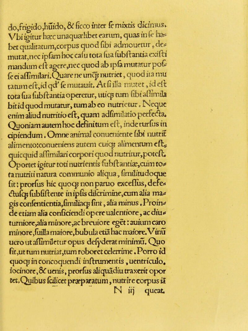 do,frioido^uidoj&:ficcointcr femixtis didnius»- Vbi igitui hxc unaqusehbet earum, quas iu fe ha* bct qualitatum,corpus quod fibi adniouetur ^ de^ mutat,nec ipfam hoc cafu tota lua fubflantiacxiiti mandum eft agcre,ncc quod ab ipfa mutatur pod^ fe ci aflimilari.Quare ne uncp nutrict, quod ita mu tamm eft^id qcP ie mutauit. At 11 ilia nrnta, id dl tota fua fubftantia operetur, utic^ tum (ibi MwM bitidquodmutatur, tumabco nutrietur. Ncquc enim aliud nutritio cft, quam adfimSatso pcrfcda* Quoniam autem hoc dmnitum cO:, inde nirfus in dpiendum ♦ Omne animal conuoiicnte fibi nutrit aIimento:conucnicns amem cuic^ alimentumcflsf quicquid aOimilari corpori qiiod nutri£ur,potefL Oportet igitur toti nutrientis fubflantiaj,cum tOfi fanutritinatura commujnio aliqua, (Imilitudoque fit:prorfus hic quocpnonparuo cxceflus,defei! dufc^pdibfiflcnte inipfisdiferimiQe,cumalia ma^* gis confcntienua,fimJiac^ fint, alia minus «.Proin*? dc etiam aJia confidendi opercualcntiore, acdiu<f turniorc,aIia minorc,ac brcuiore ^t: auiiim caro minore,{uiIla maiore,bubuIa etia hac maiore. Vinu ucro ut aflimilctur opus defyderat minimu. Quo fit,ut rum nutriat,tum roboret celerrimc. Porro id quoqpinconcoqucndi inftrumcntis ,uentricuIo« iodnorc,8^ ucnis, prorfus aliquadiutraxcrit opor tct^Quibus (cilicct praeparatum, nutrirc corpus ia