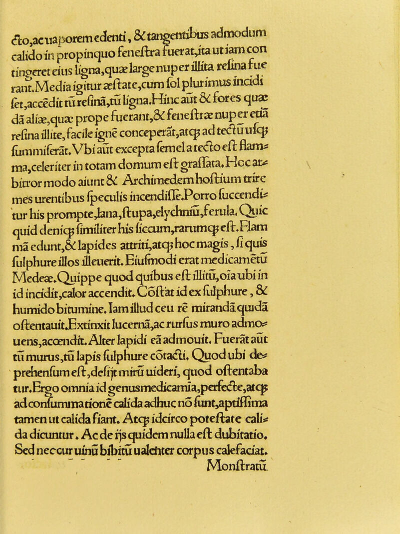 acaciiaporemcdenti, &tangetttibiisadnK)dum calido in propinquo fcnejftra fuerat,ita ut lam con tinpcretdusl^na,quxlargenuperiilitarelinahie rant Media igitur ^ftate,cum fol plurimus inadi fet,acceditturefina,tSlignaHincant8<:foresqu^ da ali2e,qua; prope fuerant,&: feneftrae nup er eoa refinaillite/acileigneconceperat^at^adteduufc^ fummiferat. Vbi aut excepta femel a tedo eft flam^ ma,celeriter in totam domum efl grailata» Hcc ar^ bia-ormodoaiunt&: Archimcdemhoftiunitrire mes urentibus Ipeculis incendiflePorro fuccendi^ tur his promptc4ana,fl:upa,elychmu/eruIa, Quic quid denic^ fimiliter his (iccum,rarumc^ efl:,Flara ma edunt,&: lapides attriti,at<^ hoc magis, fi qu^ fulphureillos illeuerit. Eiuimodi erat medicametu Mcdese.Quippe quod quibus efl:iIlitu,oiaubi in id inddit,caIor accendit*C6fl:'atidex(Lilphurc, & humidobitumineJamiiludceu re rairandaquida oflentauit JExtinxit Iucema,ac rurfus muro acLno^* uens,acoendiL Alter lapidi ea admouit. Fuerat aut tu murus,ti5 lapis liilphure cotasfli. Quod ubi cJe* prehcnfum efl:,defi]tmirti uideri, quod ofi:entaba tur.Ei^o omniaid genusmedicamia,perfcd:e,atq^ adcomummaaonc calida adhuc no iunt,aptiflSma tamen ut calida fiant» Atcp iddrco poteftatc cabV da dicuntur ♦ Ac de rjs cjuidcm nulla efl: dubitado* Scd neccur uinij bibitu ualditer corpus calefadat» Monfl:ratu.