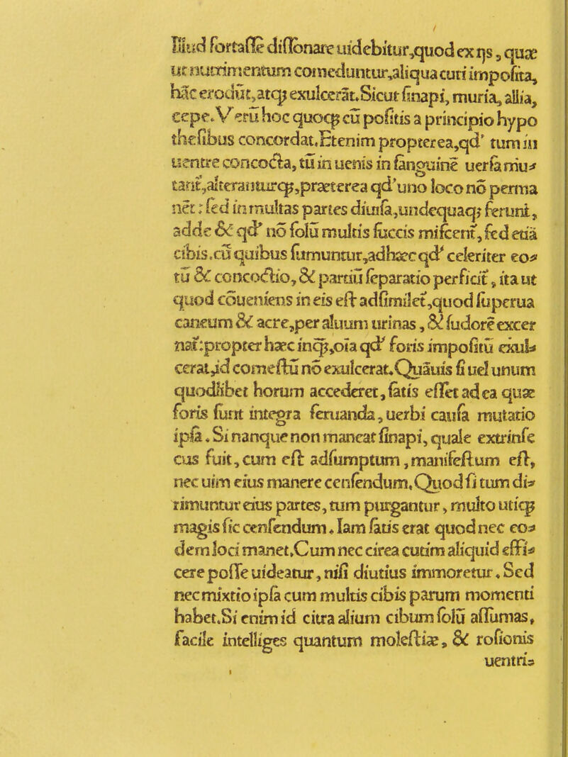 Vmd foirtane diflbnare ujdebitur^quod ex i]s, qux m mmm^ntum coineduntur^aliqua curi impofiia, hac erodiit^atc^ exul€crat.Sicut (snapi, muria, allia, ccp^^/m hoc quoq^ cu poOtis a principio hypo thcfibus concordat,Etcnimpropterea,qd' tumiii uentre concoc1:a, tii in uenis in fanguine uer& mu=' tarit,alt€raiitur<:]^,praerterea qd uno bcono penna na: Ccd in rnuUas partes diui{a,undequaqj 4runt, adde 6c qd* no folu multis fuccis mi&ent, (ed etia cibis.cuqaifbus fjmuntur,adh2ecqd' celeriter eo^ tu dc concodio, & partiu feparatio perfidt, ita ue quod coueniens in eis eH: adGmilet,quod lupcrua caneum dC acre,per aluum urinas, (udore excer natipropterhaccinq^joiaqd' foris impofjitt exul* cerai,id cotiriefHi no exulcerat,Quauis fi ud unum quodlibet horum accedcret,(atis efletadea quae foris (unt integra fcnianda,uerbi caufa mutatio ipfs. * Si nanque non mancat Imapi, quale extrinfe cus fuit,cum cfl adfumptum,manifeflum efl, nec uim eias manere cenfendum, Qiiod fi tum di* rimuntureius partes, tum purgantur»multo uticp magis fic cenfcndum ♦ lam fatis erat quod nec eo^ dem lod manet»Cum nec cirea cutim aliquid cffi^' cerepofTeuideatur,njli diutius immorctur,Sed necmixtio ipfa cum multis cibis parum momenti habet.Sienimid ciuaalium cibumfblu aflumas, facilc intelliges quantum mokflia?, rofionis uentris