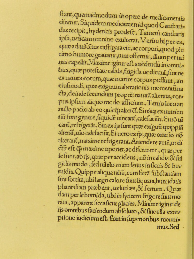 (^muqaamdn^dum hopm de medicameiitis dimiir. biqijideiii medicanieiifd <juod Camhah^. dasrecipichydehcis prodeft. Tamet/i canthahs ipla,ueficam omnino exulcerat Veru i ibi per ea, c|ija:admi(^ecurcaftigaraeft,accofpon,quodplJ rtmo humore grauatur^tuni oiFcrtur, iilumper uri expellitMaxime ^mr eft attedendu in omni*: bus,qii^e poteftace caUda/r^ida ue diaint,Ont ne ex natura eGri]m,quae nutrirc corpus po(Eint, an ciuCnodi, qu^exiguamalrerationis momentiJiia dajdeinde fecundum f >f opha natura alterata, cor*» pus ipfum aliquD modo afFiciimt ♦ Tertio Icco an nulio pado.ib eo quic^ alterct.Si na^ ex nutrien iiu funtgenere^fiquide uincant,calefaciut. Sinoui cant,refr^erat. Sin ex rjs funt quae exjguu quippia altcrat,oio calefaciut.Si uero ex i]s,qu2e omnlo na alccrant ,maxime reftigerant* Attendere aute,ut di eft cf^ maxime oportet,ac dif:emere, quac per (e funt,ab j)s.qu£cper accidens, no in calidis dC fii gidis modo, led nihilo ctiam fetius in Ciccifi &C hu** midis^Qu/ppe aliqua taliu,cum ficca fubftantfam fint (onita,ubi largo calore funtliquata,humidatis phantafiam pr«bent,uelua2es,& ferrum. Qusa dam per (ehumida, ubi in fynccro fhgore funt mo rata, apparent ficca ficut glacies. Minime igitur de ijsomnibusfaciendumabfblutOj&fineuaa excc*» piione iudiciumcfttficutinfixperioribus monm> mus*Sed