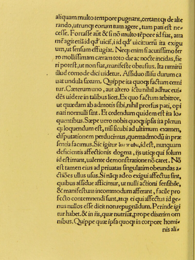 aliquammulto tcmporepugnant,ccrtant9 dealtc rando,utruncpeorumtumagcrc,tumpatieft ne* cefle. Fortafle aut &: fi no multo tepore id fiat, atta mcagitctiaidqcPuidt,iidqd^ uicittueru ita exigu um,ut (enfum efFugiat* Nec^ enim fi acutifljmo tcr ro moUifRmam ca?ram toto die ac node incidas,fie ripoteft,utnonfiat,manifefteobtufius. Ita nimiru iilud comode dici uidetur. Afliduo illifu durum ca uat undula faxum, Quippc ita quocjp fadum cerni tur.Cseterum uno, aut altero icflu nihil adhuccui* dcs uidcrein talibus licct.Ex quo fa<fkim arbitror, ut quaedam ab admoas fibi,nihil prorfus pati, opi nati nonnulli fint. Et cedendum quidcm eft ita lo* quentibus.Saepc uero nobis quocp ipfis ita plerun loquctidum cft, ni£ Ccubi ad ultimum cxamen, diiputationcm perdudmus,quemadmodu in prae fentia facimus.Sic igimr hM Trcflw^id eH:, nunquam deficientis affcifHoms dogma, ijs utic^ qui (blum id eftimant,ualente dcmonflrarioneno carct. No eft tamen eius ad priuatas fingulatim obeundas a* dioes uUus ufus.Si nac^ adeo exigui afFedus fint, quibus afifidue aflGdmur, ut nulli acfhbni lenCbile, Bc manifeilum incommodum afFcrant, facile pro fcdo contemnendi (unt,atc^ ei qui aiFccfhis id ge^ nus nuHos elle didt noniepugnadum. Pcrinde igi tur habeudC in ris,qus- nutriik,prope dixcrim om nibus.Quippe quasipfaquo^in corpore homi* nisali^